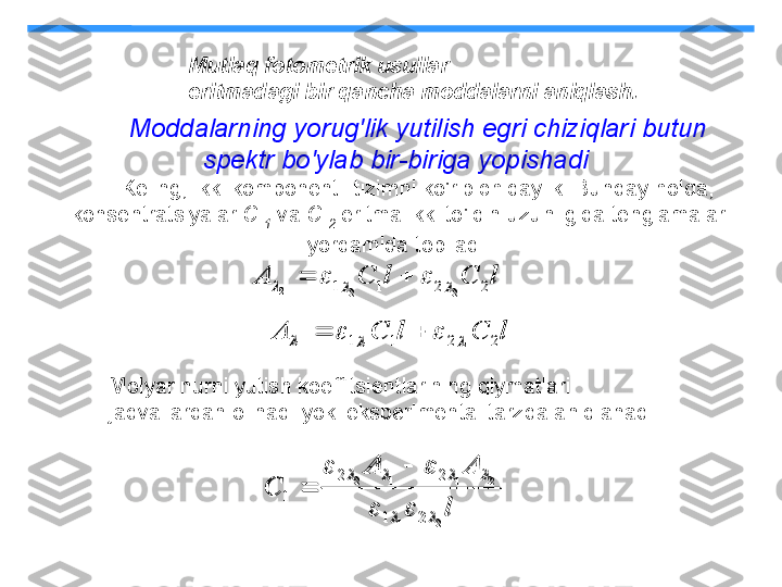 l	C	l	C	A	2	2	1	1	1	1	1								
l	C	l	C	A	2	2	1	1	2	2	2							Moddalarning yorug'lik yutilish egri chiziqlari butun 
spektr bo'ylab bir-biriga yopishadi  
Keling, ikki komponentli tizimni ko'rib chiqaylik. Bunday holda, 
konsentratsiyalar  C 
1   va  C 
2   eritma ikki to'lqin uzunligida tenglamalar 
yordamida topiladi:
Molyar nurni yutish koeffitsientlarining qiymatlari 
jadvallardan olinadi yoki eksperimental tarzda aniqlanadi	
l	
A	A	
C	
2	1	
2	1	1	2	
2	1	
2	2	
1	
		
				
		
			
 Mutlaq fotometrik usullar
eritmadagi bir qancha moddalarni aniqlash.	
l	C	l	C	A	2	2	1	1	1	1	1								
l	C	l	C	A	2	2	1	1	2	2	2								
l	
A	A	
C	
2	1	
2	1	1	2	
2	1	
2	2	
1	
		
				
		
			
 