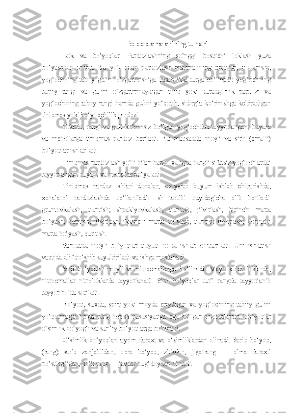 Pol qoplamalarining turlari
Lok   va   bo‘yoqlar.   Pardozlashning   so‘nggi   bosqichi   loklash   yuza
bo‘yashdan   iborat.   Bu   yo‘l   bilan   pardozlash   materialining   tiniqligi,   jilolanishi,
yog‘ochning   tabiiy   gulini   o‘zgartirishiga   qarab   ikki   turga   bo‘linadi:   yog‘ochning
tabiiy   rangi   va   gulini   o‘zgartirmaydigan   tiniq   yoki   duradgorlik   pardozi   va
yog‘ochining tabiiy rangi hamda gulini yo‘qotib, sidirg‘a ko‘rinishga keltiradigan
tiniqmas yoki bo‘yoqchilik pardozi.
Odatda, rangi  va guli  ko‘rimsiz bo‘lgan yog‘ochdan tayyorlangan;  buyum
va   mebellarga   tiniqmas   pardoz   beriladi.   Bu   maqsadda   moyli   va   sirli   (emalli)
bo‘yoqlar ishlatiladi.
Tiniqmas pardozlash yo‘li bilan bargli va igna bargli sifatsiz yog‘ochlardai
tayyorlangan buyum va mebellar bo‘yaladi.
Tiniqmas   pardoz   ishlari   donalar,   seriyalab   buyum   ishlab   chiqarishda,
xonalarni   pardozlashda   qo‘llaniladi.   Ish   tartibi   quyidagicha   olib   boriladi:
gruntovkalash,   quritish;   shpaklyovkalash,   quritish,   jilvirlash;   birinchi   marta
bo‘yash,   quritish,   jilvirlash;   ikkinchi   marta   bo‘yash,   quritish   jilvirlash;   uchinchi
marta bo‘yash, quritish.
Sanoatda   moyli   bo‘yoqlar   quyuq   holda   ishlab   chiqariladi.   Uni   ishlatish
vaqtida alif qo‘shib suyultiriladi va ishga moslanadi.
Sirli   bo‘yoqlar   moyli   va   nitroemallarga   bo‘linadi.   Moyli   sirlar   loklarda,
nitroemallar   nitroloklarda   tayyorlanadi.   Sirli   bo‘yoqlar   turli   rangda   tayyorlanib
tayyor holda sotiladi. 
Bo‘yoq,   suvda,   spirt   yoki   moyda   eriydigan   va   yog‘ochning   tabiiy   gulini
yo‘qotmagai   holda   rang   berish   hususiyatiga   ega   bo‘lgan   moddalardir.   Bo‘yoqlar
o‘simlik bo‘yog‘i va sun’iy bo‘yoqlarga bo‘linadi.
O‘simlik  bo‘yoqlari  ayrim  daraxt  va o‘simliklardan olinadi. Sariq bo‘yoq,
(rang)   sariq   zanjabildan,   qora   bo‘yoq,   zirkdan,   jigarrang   —   olma   daraxti
po‘stlog‘idan, ko‘k rang — javdar bug‘doydan olinadi. 