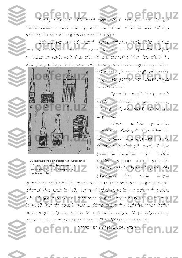 Sun’iy   bo‘yoqlar   toshko‘mirni   qayta   ishlash   natijasida   hosil   bo‘lgan
mahsulotlardan   olinadi.   Ularning   asosli   va   kislotali   xillari   bo‘ladi.   Bo‘larga
yong‘oq beisi va qizil rang beyslar misol bo‘la oladi.
Bo‘yaladigan   yog‘och   sirtini   yoppa   tipiqmas   parda   bilan   qoplab
berkituvchi   bo‘yovchi   moddalar   pigmentlar   deb   ataladi.   Pigmentlar   bo‘yoq,
moddalaridan   suvda   va   boshqa   erituvchilarda   eritmasligi   bilan   farq   qiladi.   Bu
xildagi pigmentlarga: belila, oxra, suvik, sinkalar kiradi. Ular maydalangan talqon
bo lida bo‘lib, biron-bir bog‘lovchi modda
(moy,   lok,   yelim)   bilan   aralashtirilgan
holda ishlatiladi.
Pigmentlar   rang   belgisiga   qarab
klasslarga  bo‘linadi. Pigmentlar  oq,  qora,
kul rang, qizil, sariq, yashil, ko‘k va jigar
rang bo‘ladi.
Bo‘yash   cho‘tka   yordamida
suvtish   va   purkash   yo‘li   bilan   bajariladi.
Sirtning   katta-kichikligiga   qarab   har   xil
cho‘tkalar   ishlatiladi   (95-   rasm).   Cho‘tka
yordamida   buyashda   imkoni   boricha
cho‘tkani   yog‘och   tolalari   yo‘nalishi
bo‘yicha   ortiqcha   bosmasdan,   bir   tekis
yurgiziladi.   Aks   xolda   bo‘yoq
qatlamining   notekis   chiqib   chatnab,   yorilib   ketishiga   va   buyum   rangining   bnr   xil
chiqmasligiga   sabab   bo‘ladi.   Buning   oldini   olish   va   bo‘yoq   qatlamining   tekis,
sifatli   chiqishini   ta’minlash   uchun   yangi   yog‘och   buyumlar   kamida   2—3   -marta
bo‘yaladi.   Xar   bir   qayta   bo‘yashda   oldingi   qatlamning   qurishiga   imkon   berish
keraq   Moyli   bo‘yoqlar   kamida   24   soat   ichida   quriydi.   Moyli   bo‘yoqlarning
qurishini tezlatish maqsadida oz miqdorda (2,5—5%) aseton qo‘shiladi.
Pol qoplamalariga ishlov berish95-rasm.Bo’yoq cho’tkalari.a-yumaloq, b-
fle’s, v-raxlestka, g-filenkasinon, d-
trafaretlar uchun, e-taroqsimon, j-
qirqimlar uchun 