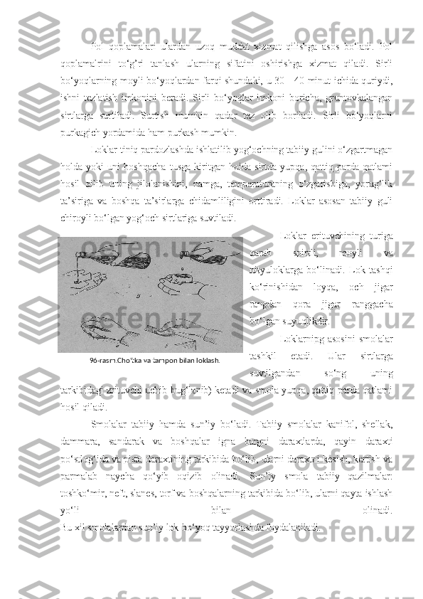 Pol   qoplamalari   ulardan   uzoq   muddat   xizmat   qilishga   asos   bo‘ladi.   Pol
qoplamalrini   to‘g’ri   tanlash   ularning   sifatini   oshirishga   xizmat   qiladi.   Sirli
bo‘yoqlarning moyli bo‘yoqlardan farqi shundaki, u 30—40 minut ichida quriydi,
ishni   tezlatish   imkonini   beradi.   Sirli   bo‘yoqlar   imkoni   boricha,   gruntovkalangan
sirtlarga   surtiladi.   Surtish   mumkin   qadar   tez   olib   boriladi.   Sirli   bo‘yoqlarni
purkagich yordamida ham purkash mumkin.
Loklar tiniq pardozlashda ishlatilib yog‘ochning tabiiy gulini o‘zgartmagan
holda   yoki   uni   boshqacha   tusga   kiritgan   holda   sirtda   yupqa,   qattiq   parda   qatlami
hosil   qilib   uning   jilolanishini,   namga,   temperaturaning   o‘zgarishiga,   yorug‘lik
ta’siriga   va   boshqa   ta’sirlarga   chidamliligini   orttiradi.   Loklar   asosan   tabiiy   guli
chiroyli bo‘lgan yog‘och sirtlariga suvtiladi.
Loklar   erituvchining   turiga
qarab   spirtli,   moyli   va
nityuloklarga   bo‘linadi.   Lok   tashqi
ko‘rinishidan   loyqa,   och   jigar
rangdan   qora   jigar   ranggacha
bo‘lgan suyuqlikdir.
Loklarnipg asosini   smolalar
tashkil   etadi.   Ular   sirtlarga
suvtilgandan   so‘ng   uning
tarkibidagi zrituvchi uchib bug‘lanib) ketadi va smola yupqa, qattiq parda qatlami
hosil qiladi.
Smolalar   tabiiy   hamda   sun’iy   bo‘ladi.   Tabiiy   smolalar   kanifol,   shellak,
dammara,   sandarak   va   boshqalar   igna   bargni   daraxtlarda,   qayin   daraxti
po‘stlog‘ida va pista daraxtining tarkibida bo‘lib, ularni daraxtni kesish, kertish va
parmalab   naycha   qo‘yib   oqizib   olinadi.   Sun’iy   smola   tabiiy   qazilmalar:
toshko‘mir, neft, slanes, torf va boshqalarning tarkibida bo‘lib, ularni qayta ishlash
yo‘li   bilan   olinadi.
Bu xil smolalardan sun’iy lok-bo‘yoq tayyorlashda foydalaniladi. 96-rasm.Cho‘tka va tampon bilan loklash. 