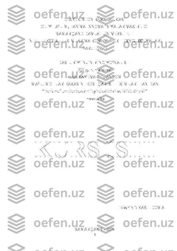 O’ZBEKISTON RESPUBLIKASI 
OLIY TA’LIM, FAN VA INNOVATSIYALAR VAZIRLIGI
SAMARQAND DAVLAT UNIVERSITETI
INTELLEKTUAL TIZIMLAR VA KOMPYUTER TEXNOLOGIYALARI
FAKULTETI
DASTURIY INJINIRING YO’NALISHI
204-guruh talabasi
HAMRAYEVA GULANDOM
MA’LUMOTLAR BAZASINI BOSHQARISH TIZIMLARI FANIDAN 
“ Bank ma’lumotlar bazasini loyihalashtirish va ishlab chiqish ”
 mavzusida
KURS ISHI
Tekshirdi: RASHIDOV A 
SAMARQAND – 2024
1 