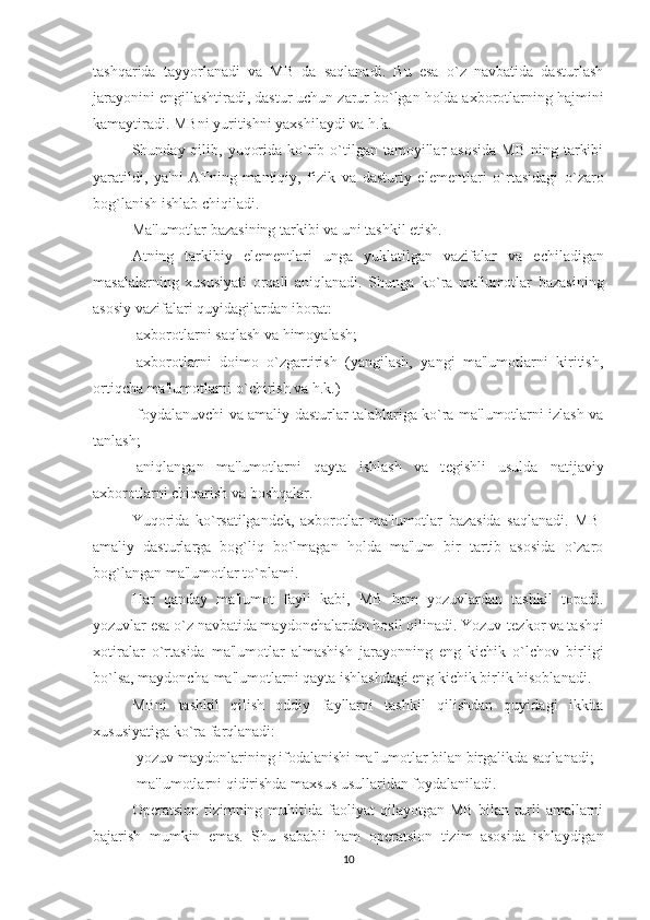 tashqarida   tayyorlanadi   va   MB   da   saqlanadi.   Bu   esa   o`z   navbatida   dasturlash
jarayonini  е ngillashtiradi, dastur uchun zarur bo`lgan holda axborotlarning hajmini
kamaytiradi. MBni yuritishni yaxshilaydi va h.k.
Shunday qilib,  yuqorida  ko`rib o`tilgan tamoyillar  asosida  MB  ning  tarkibi
yaratildi,   ya'ni   ATning   mantiqiy,   fizik   va   dasturiy   el е m е ntlari   o`rtasidagi   o`zaro
bog`lanish ishlab chiqiladi.
Ma'lumotlar bazasining tarkibi va uni tashkil etish.
Atning   tarkibiy   el е m е ntlari   unga   yuklatilgan   vazifalar   va   е chiladigan
masalalarning   xususiyati   orqali   aniqlanadi.   Shunga   ko`ra   ma'lumotlar   bazasining
asosiy vazifalari quyidagilardan iborat:
-axborotlarni saqlash va himoyalash;
-axborotlarni   doimo   o`zgartirish   (yangilash,   yangi   ma'lumotlarni   kiritish,
ortiqcha ma'lumotlarni o`chirish va h.k.)
-foydalanuvchi va amaliy dasturlar talablariga ko`ra ma'lumotlarni izlash va
tanlash;
-aniqlangan   ma'lumotlarni   qayta   ishlash   va   t е gishli   usulda   natijaviy
axborotlarni chiqarish va boshqalar.
Yuqorida   ko`rsatilgand е k,   axborotlar   ma'lumotlar   bazasida   saqlanadi.   MB-
amaliy   dasturlarga   bog`liq   bo`lmagan   holda   ma'lum   bir   tartib   asosida   o`zaro
bog`langan ma'lumotlar to`plami.
H ar   qanday   ma'lumot   fayli   kabi,   MB   ham   yozuvlardan   tashkil   topadi.
yozuvlar esa o`z navbatida maydonchalardan hosil qilinadi. Yozuv-t е zkor va tashqi
xotiralar   o`rtasida   ma'lumotlar   almashish   jarayonning   eng   kichik   o`lchov   birligi
bo`lsa, maydoncha-ma'lumotlarni qayta ishlashdagi eng kichik birlik hisoblanadi.
MBni   tashkil   qilish   oddiy   fayllarni   tashkil   qilishdan   quyidagi   ikkita
xususiyatiga ko`ra farqlanadi:
-yozuv maydonlarining ifodalanishi ma'lumotlar bilan birgalikda saqlanadi;
-ma'lumotlarni qidirishda maxsus usullaridan foydalaniladi.
Op е ratsion  tizimning  muhitida  faoliyat  qilayotgan  MB  bilan  turli  amallarni
bajarish   mumkin   emas.   Shu   sababli   ham   op е ratsion   tizim   asosida   ishlaydigan
10 