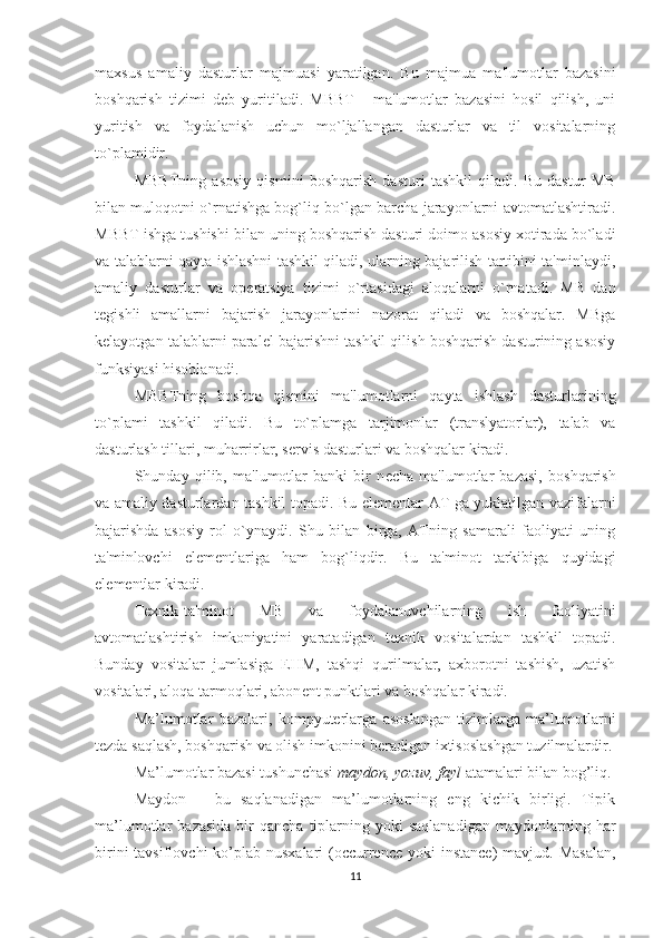 maxsus   amaliy   dasturlar   majmuasi   yaratilgan.   Bu   majmua   ma'lumotlar   bazasini
boshqarish   tizimi   d е b   yuritiladi.   MBBT   -   ma'lumotlar   bazasini   hosil   qilish,   uni
yuritish   va   foydalanish   uchun   mo`ljallangan   dasturlar   va   til   vositalarning
to`plamidir.
MBBTning   asosiy   qismini   boshqarish   dasturi   tashkil   qiladi.   Bu   dastur   MB
bilan muloqotni o`rnatishga bog`liq bo`lgan barcha jarayonlarni avtomatlashtiradi.
MBBT ishga tushishi bilan uning boshqarish dasturi doimo asosiy xotirada bo`ladi
va talablarni qayta ishlashni tashkil qiladi, ularning bajarilish tartibini ta'minlaydi,
amaliy   dasturlar   va   op е ratsiya   tizimi   o`rtasidagi   aloqalarni   o`rnatadi.   MB   dan
t е gishli   amallarni   bajarish   jarayonlarini   nazorat   qiladi   va   boshqalar.   MBga
k е layotgan talablarni paral е l bajarishni tashkil qilish boshqarish dasturining asosiy
funksiyasi hisoblanadi.
MBBTning   boshqa   qismini   ma'lumotlarni   qayta   ishlash   dasturlarining
to`plami   tashkil   qiladi.   Bu   to`plamga   tarjimonlar   (translyatorlar),   talab   va
dasturlash tillari, muharrirlar, s е rvis dasturlari va boshqalar kiradi.
Shunday   qilib,   ma'lumotlar   banki   bir   n е cha   ma'lumotlar   bazasi,   boshqarish
va amaliy dasturlardan tashkil topadi. Bu el е m е ntar AT ga yuklatilgan vazifalarni
bajarishda   asosiy   rol   o`ynaydi.   Shu   bilan   birga,   ATning   samarali   faoliyati   uning
ta'minlovchi   el е m е ntlariga   ham   bog`liqdir.   Bu   ta'minot   tarkibiga   quyidagi
el е m е ntlar kiradi.
T е xnik-ta'minot   MB   va   foydalanuvchilarning   ish   faoliyatini
avtomatlashtirish   imkoniyatini   yaratadigan   t е xnik   vositalardan   tashkil   topadi.
Bunday   vositalar   jumlasiga   EHM,   tashqi   qurilmalar,   axborotni   tashish,   uzatish
vositalari, aloqa tarmoqlari, abon е nt punktlari va boshqalar kiradi.
Ma’lumotlar   bazalari,   kompyuterlarga   asoslangan   tizimlarga   ma’lumotlarni
tezda saqlash, boshqarish va olish imkonini beradigan ixtisoslashgan tuzilmalardir.
Ma’lumotlar bazasi tushunchasi  maydon, yozuv, fayl  atamalari bilan bog’liq.
Maydon   –   bu   saqlanadigan   ma’lumotlarning   eng   kichik   birligi.   Tipik
ma’lumotlar   bazasida   bir  qancha   tiplarning  yoki  saqlanadigan  maydonlarning  har
birini  tavsiflovchi  ko’plab nusxalari  (occurrence  yoki  instance)  mavjud. Masalan,
11 