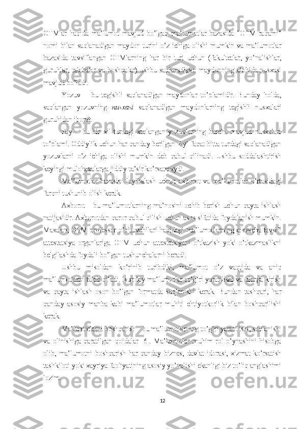 OTMlar   haqida   ma’lumot   mavjud   bo’lgan   ma’lumotlar   bazasida   "OTM   raqami"
nomi   bilan   saqlanadigan   maydon  turini  o’z  ichiga  olishi  mumkin  va  ma’lumotlar
bazasida   tavsiflangan   OTMlarning   har   bir   turi   uchun   (fakultetlar,   yo’nalishlar,
guruhlar, talabalar va boshqalar) ushbu saqlanadigan maydonning alohida nusxasi
mavjud bo’ladi.
Yozuv   –   bu   tegishli   saqlanadigan   maydonlar   to’plamidir.   Bunday   holda,
saqlangan   yozuvning   nusxasi   saqlanadigan   maydonlarning   tegishli   nusxalari
guruhidan iborat. 
Fayl   -   bu   bir   xil   turdagi   saqlangan   yozuvlarning   barcha   mavjud   nusxalari
to’plami. Oddiylik uchun har qanday berilgan fayl faqat bitta turdagi saqlanadigan
yozuvlarni   o’z   ichiga   olishi   mumkin   deb   qabul   qilinadi.   Ushbu   soddalashtirish
keyingi mulohazalarga jiddiy ta’sir ko’rsatmaydi.
Ma’lumotlar   bazasini   loyihalash   uchun   axborot   va   ma’lumotlar   o’rtasidagi
farqni tushunib olish kerak. 
Axborot   -   bu   ma’lumotlarning   ma’nosini   ochib   berish   uchun   qayta   ishlash
natijasidir. Axborotdan qaror qabul qilish uchun asos sifatida foydalanish mumkin.
Masalan, OTM professor-o’qituvchilari haqidagi ma’lumotlarning qisqacha tavsifi
attestatsiya   organlariga   OTM   uchun   attestatsiyani   o’tkazish   yoki   o’tkazmaslikni
belgilashda foydali bo’lgan tushunchalarni beradi.
Ushbu   misoldan   ko’rinib   turibdiki,   ma’lumot   o’z   vaqtida   va   aniq
ma’lumotlarni talab qiladi. Bunday ma’lumotlar to’g’ri yaratilishi va ularga kirish
va   qayta   ishlash   oson   bo’lgan   formatda   saqlanishi   kerak.   Bundan   tashqari,   har
qanday   asosiy   manba   kabi   ma’lumotlar   muhiti   ehtiyotkorlik   bilan   boshqarilishi
kerak. 
Ma’lumotlarni boshqarish - bu ma’lumotlarning to’g’ri yaratilishi, saqlanishi
va   olinishiga   qaratilgan   qoidalar   [6].   Ma’lumotlar   muhim   rol   o’ynashini   hisobga
olib,   ma’lumotni   boshqarish   har   qanday   biznes,   davlat   idorasi,   xizmat   ko’rsatish
tashkiloti yoki xayriya faoliyatining asosiy yo’nalishi ekanligi biz to’liq anglashimi
lozim.
12 