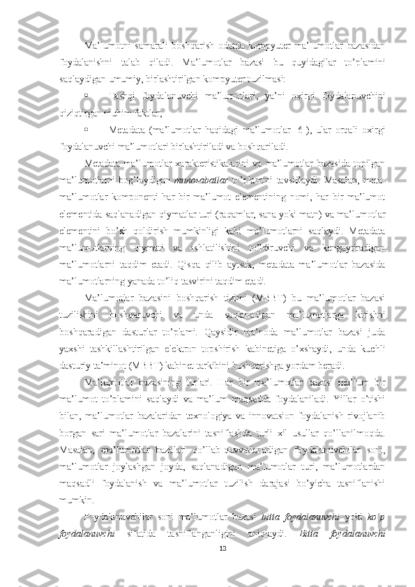 Ma’lumotni   samarali   boshqarish   odatda   kompyuter   ma’lumotlar   bazasidan
foydalanishni   talab   qiladi.   Ma’lumotlar   bazasi   bu   quyidagilar   to’plamini
saqlaydigan umumiy, birlashtirilgan kompyuter tuzilmasi:
 Tashqi   foydalanuvchi   ma’lumotlari,   ya’ni   oxirgi   foydalanuvchini
qiziqtirgan muhim faktlar;
 Metadata   (ma’lumotlar   haqidagi   ma’lumotlar   [6]),   ular   orqali   oxirgi
foydalanuvchi ma’lumotlari birlashtiriladi va boshqariladi.
Metadata ma’lumotlar xarakteristikalarini  va ma’lumotlar bazasida topilgan
ma’lumotlarni   bog’laydigan   munosabatlar   to’plamini   tavsiflaydi.   Masalan,   meta-
ma’lumotlar   komponenti   har   bir   ma’lumot   elementining   nomi,   har   bir   ma’lumot
elementida saqlanadigan qiymatlar turi (raqamlar, sana yoki matn) va ma’lumotlar
elementini   bo’sh   qoldirish   mumkinligi   kabi   ma’lumotlarni   saqlaydi.   Metadata
ma’lumotlarning   qiymati   va   ishlatilishini   to’ldiruvchi   va   kengaytiradigan
ma’lumotlarni   taqdim   etadi.   Qisqa   qilib   aytsak,   metadata   ma’lumotlar   bazasida
ma’lumotlarning yanada to’liq tasvirini taqdim etadi.
Ma’lumotlar   bazasini   boshqarish   tizimi   (MBBT)   bu   ma’lumotlar   bazasi
tuzilishini   boshqaruvchi   va   unda   saqlanadigan   ma’lumotlarga   kirishni
boshqaradigan   dasturlar   to’plami.   Qaysidir   ma’noda   ma’lumotlar   bazasi   juda
yaxshi   tashkillashtirilgan   elektron   topshirish   kabinetiga   o’xshaydi,   unda   kuchli
dasturiy ta’minot (MBBT) kabinet tarkibini boshqarishga yordam beradi.
Ma’lumotlar   bazasining   turlari.   Har   bir   ma’lumotlar   bazasi   ma’lum   bir
ma’lumot   to’plamini   saqlaydi   va   ma’lum   maqsadda   foydalaniladi.   Yillar   o’tishi
bilan,   ma’lumotlar   bazalaridan   texnologiya   va   innovatsion   foydalanish   rivojlanib
borgan   sari   ma’lumotlar   bazalarini   tasniflashda   turli   xil   usullar   qo’llanilmoqda.
Masalan,   ma’lumotlar   bazalari   qo’llab-quvvatlanadigan   foydalanuvchilar   soni,
ma’lumotlar   joylashgan   joyda,   saqlanadigan   ma’lumotlar   turi,   ma’lumotlardan
maqsadli   foydalanish   va   ma’lumotlar   tuzilish   darajasi   bo’yicha   tasniflanishi
mumkin.
Foydalanuvchilar   soni   ma’lumotlar   bazasi   bitta   foydalanuvchi   yoki   ko’p
foydalanuvchi   sifatida   tasniflanganligini   aniqlaydi.   Bitta   foydalanuvchi
13 