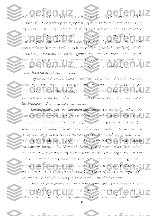 ma’lumotlar   bazasi   bir   vaqtning   o’zida   faqat   bitta   foydalanuvchini   qo’llab-
quvvatlaydi. Boshqacha  aytganda,  agar   A foydalanuvchisi  ma’lumotlar   bazasidan
foydalansa,   B   va   C   foydalanuvchilari   A   foydalanuvchisini   kutib   turishlari   kerak.
Bunga   javoban,   ko’p   foydalanuvchi   ma’lumotlar   bazasi   bir   vaqtning   o’zida   bir
nechta   foydalanuvchilarni   qo’llab-quvvatlaydi.   Ko’p   foydalanuvchi   ma’lumotlar
bazasi  nisbatan kam miqdordagi foydalanuvchilarni (odatda 50 dan kam) qo’llab-
quvvatlasa,   tashkilotning   ishchi   guruhi   ma’lumotlar   bazasi   deb   ataladi.
Ma’lumotlar bazasi butun tashkilot tomonidan ishlatilganda va ko’plab bo’limlarda
(50   dan   ortiq,   odatda   yuzlab)   foydalanuvchilarni   qo’llab-quvvatlasa,   ma’lumotlar
bazasi  korxona   bazasi  deb nomlanadi.
Joylashuv   ma’lumotlar   bazasini   tasniflash   uchun   ham   ishlatilishi   mumkin.
Masalan,   bitta   saytda   joylashgan   ma’lumotlarni   qo’llab-quvvatlaydigan
ma’lumotlar bazasi   markazlashtirilgan   ma’lumotlar bazasi deb ataladi. Bir nechta
turli   saytlarda   tarqatilgan   ma’lumotni   qo’llab-quvvatlaydigan   ma’lumotlar   bazasi
taqsimlangan  ma’lumotlar bazasi deb ataladi.
Markazlashtirilgan   va   markazlashtirilmagan   (tarqatilgan)   ma’lumotlar
bazasi ma’lumotlar bazasini amalga oshirish va boshqarish uchun aniq belgilangan
infratuzilma (apparat, operatsion tizimlar, tarmoq texnologiyalari va boshqalar) ni
talab   qiladi.   Odatda,   infratuzilmaga   ma’lumotlar   bazasini   yaratadigan   va
ishlaydigan tashkilot egalik qiladi va xizmat qiladi. Ammo so’nggi yillarda bulutli
ma’lumotlar   bazalaridan   foydalanish   tobora   ommalashib   bormoqda.   Bulutli
ma’lumotlar   bazasi   -   bu   Microsoft   Azure   yoki   Amazon   AWS   kabi   bulutli
ma’lumotlar   xizmatlaridan   foydalanib   yaratilgan   va   saqlanadigan   ma’lumotlar
bazasi.  Uchinchi   tomon yetkazib  beruvchilari  tomonidan taqdim   etiladigan  ushbu
xizmatlar   ma’lumotlar   bazasi   uchun   ishlashning   aniq   choralarini   (ma’lumotlarni
saqlash  hajmi,  talab  qilinadigan  o’tkazuvchanlik  va  mavjudlik)   ta’minlaydi,  lekin
uni amalga oshirish uchun asosiy infratuzilmani ko’rsatishi shart emas. 
Ba’zi bir kontekstlarda ma’lumotlar bazalarini tasniflashning mashhur usuli
ularda   saqlanadigan   ma’lumotlar   turiga   qarab   belgilanadi.   Ushbu   mezondan
foydalangan   holda   ma’lumotlar   bazalari   ikki   toifaga   guruhlanadi:   umumiy
14 