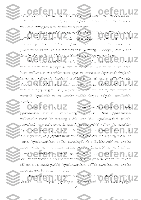 ma’lumotlarning   qiymati   va   ishlatilishini   to’ldiruvchi   va   kengaytiradigan
ma’lumotlarni   taqdim   etadi.   Qisqa   qilib   aytsak,   metadata   ma’lumotlar   bazasida
ma’lumotlarning yanada to’liq tasvirini taqdim etadi.
Ma’lumotlar   bazasini   boshqarish   tizimi   (MBBT)   bu   ma’lumotlar   bazasi
tuzilishini   boshqaruvchi   va   unda   saqlanadigan   ma’lumotlarga   kirishni
boshqaradigan   dasturlar   to’plami.   Qaysidir   ma’noda   ma’lumotlar   bazasi   juda
yaxshi   tashkillashtirilgan   elektron   topshirish   kabinetiga   o’xshaydi,   unda   kuchli
dasturiy ta’minot (MBBT) kabinet tarkibini boshqarishga yordam beradi.
Ma’lumotlar   bazasining   turlari.   Har   bir   ma’lumotlar   bazasi   ma’lum   bir
ma’lumot   to’plamini   saqlaydi   va   ma’lum   maqsadda   foydalaniladi.   Yillar   o’tishi
bilan,   ma’lumotlar   bazalaridan   texnologiya   va   innovatsion   foydalanish   rivojlanib
borgan   sari   ma’lumotlar   bazalarini   tasniflashda   turli   xil   usullar   qo’llanilmoqda.
Masalan,   ma’lumotlar   bazalari   qo’llab-quvvatlanadigan   foydalanuvchilar   soni,
ma’lumotlar   joylashgan   joyda,   saqlanadigan   ma’lumotlar   turi,   ma’lumotlardan
maqsadli   foydalanish   va   ma’lumotlar   tuzilish   darajasi   bo’yicha   tasniflanishi
mumkin.
Foydalanuvchilar   soni   ma’lumotlar   bazasi   bitta   foydalanuvchi   yoki   ko’p
foydalanuvchi   sifatida   tasniflanganligini   aniqlaydi.   Bitta   foydalanuvchi
ma’lumotlar   bazasi   bir   vaqtning   o’zida   faqat   bitta   foydalanuvchini   qo’llab-
quvvatlaydi. Boshqacha  aytganda,  agar   A foydalanuvchisi  ma’lumotlar   bazasidan
foydalansa,   B   va   C   foydalanuvchilari   A   foydalanuvchisini   kutib   turishlari   kerak.
Bunga   javoban,   ko’p   foydalanuvchi   ma’lumotlar   bazasi   bir   vaqtning   o’zida   bir
nechta   foydalanuvchilarni   qo’llab-quvvatlaydi.   Ko’p   foydalanuvchi   ma’lumotlar
bazasi  nisbatan kam miqdordagi foydalanuvchilarni (odatda 50 dan kam) qo’llab-
quvvatlasa,   tashkilotning   ishchi   guruhi   ma’lumotlar   bazasi   deb   ataladi.
Ma’lumotlar bazasi butun tashkilot tomonidan ishlatilganda va ko’plab bo’limlarda
(50   dan   ortiq,   odatda   yuzlab)   foydalanuvchilarni   qo’llab-quvvatlasa,   ma’lumotlar
bazasi  korxona   bazasi  deb nomlanadi.
Joylashuv   ma’lumotlar   bazasini   tasniflash   uchun   ham   ishlatilishi   mumkin.
Masalan,   bitta   saytda   joylashgan   ma’lumotlarni   qo’llab-quvvatlaydigan
17 