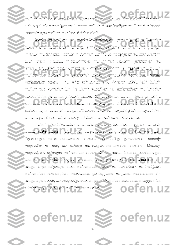 ma’lumotlar bazasi   markazlashtirilgan   ma’lumotlar bazasi deb ataladi. Bir nechta
turli   saytlarda   tarqatilgan   ma’lumotni   qo’llab-quvvatlaydigan   ma’lumotlar   bazasi
taqsimlangan  ma’lumotlar bazasi deb ataladi.
Markazlashtirilgan   va   markazlashtirilmagan   (tarqatilgan)   ma’lumotlar
bazasi ma’lumotlar bazasini amalga oshirish va boshqarish uchun aniq belgilangan
infratuzilma (apparat, operatsion tizimlar, tarmoq texnologiyalari va boshqalar) ni
talab   qiladi.   Odatda,   infratuzilmaga   ma’lumotlar   bazasini   yaratadigan   va
ishlaydigan tashkilot egalik qiladi va xizmat qiladi. Ammo so’nggi yillarda bulutli
ma’lumotlar   bazalaridan   foydalanish   tobora   ommalashib   bormoqda.   Bulutli
ma’lumotlar   bazasi   -   bu   Microsoft   Azure   yoki   Amazon   AWS   kabi   bulutli
ma’lumotlar   xizmatlaridan   foydalanib   yaratilgan   va   saqlanadigan   ma’lumotlar
bazasi.  Uchinchi   tomon yetkazib  beruvchilari  tomonidan taqdim   etiladigan  ushbu
xizmatlar   ma’lumotlar   bazasi   uchun   ishlashning   aniq   choralarini   (ma’lumotlarni
saqlash  hajmi,  talab  qilinadigan  o’tkazuvchanlik  va  mavjudlik)   ta’minlaydi,  lekin
uni amalga oshirish uchun asosiy infratuzilmani ko’rsatishi shart emas. 
Ba’zi bir kontekstlarda ma’lumotlar bazalarini tasniflashning mashhur usuli
ularda   saqlanadigan   ma’lumotlar   turiga   qarab   belgilanadi.   Ushbu   mezondan
foydalangan   holda   ma’lumotlar   bazalari   ikki   toifaga   guruhlanadi:   umumiy
maqsadlar   va   aniq   bir   sohaga   asoslangan   ma’lumotlar   bazalari.   Umumiy
maqsadga   asoslangan   ma’lumotlar   bazalarida   bir   nechta   fanlarda   ishlatiladigan
turli   xil   ma’lumotlar   mavjud   -   masalan,   umumiy   demografik   ma’lumotlarni   o’z
ichiga   olgan   ro’yxatga   olish   ma’lumotlar   bazasi   va   LexisNexis   va   ProQuest
ma’lumotlar   bazalari,   turli   mavzularda   gazeta,   jurnal   va   jurnal   maqolalarini   o’z
ichiga olgan.   Aniq bir maqsadga   asoslangan ma’lumotlar bazalarida muayyan fan
sohalariga yo’naltirilgan ma’lumotlar mavjud. 
18 