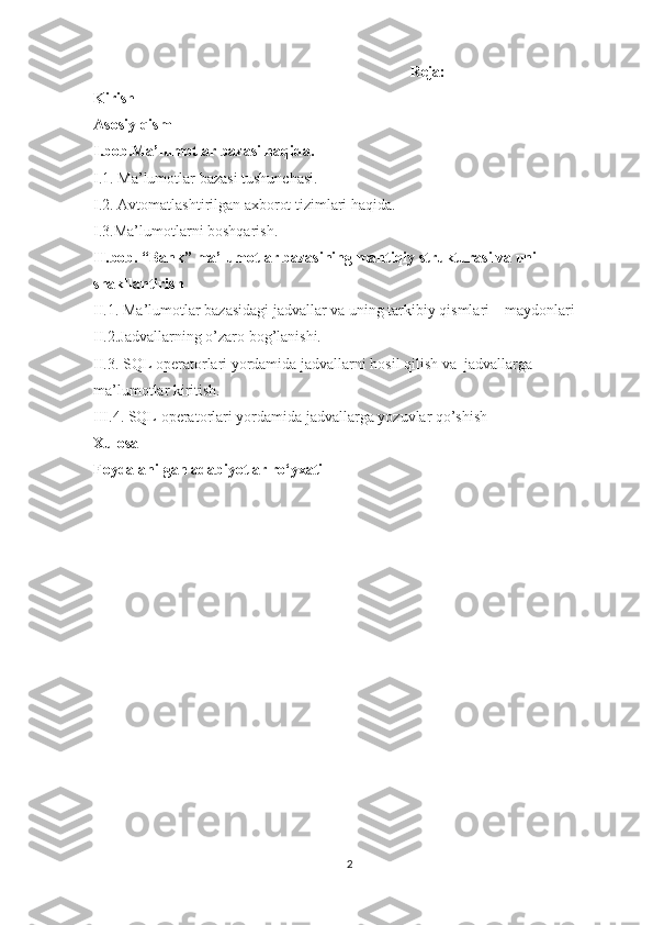 Reja:
Kirish
Asosiy qism
I.bob.Ma’lumotlar bazasi haqida. 
I.1. Ma’lumotlar bazasi tushunchasi.
I.2.  Avtomatlashtirilgan axborot tizimlari haqida.
I.3.Ma’lumotlarni boshqarish.
II.bob.  “Bank”  ma’lumotlar bazasining mantiqiy strukturasi va uni 
shakllantirish
II.1.  Ma’lumotlar bazasidagi jadvallar va uning tarkibiy qismlari – maydonlari
II.2.Jadvallarning o’zaro bog’lanishi. 
II.3.   SQL operatorlari yordamida jadvallarni hosil qilish va  jadvallarga 
ma’lumotlar kiritish.
III.4.   SQL operatorlari yordamida jadvallarga yozuvlar qo’shish
Xulosa
Foydalanilgan adabiyotlar ro‘yxati
2 