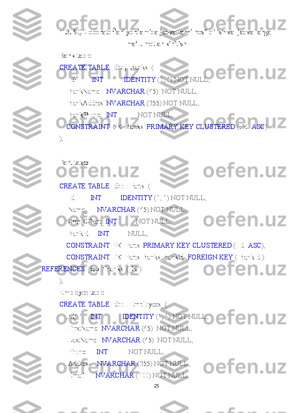 II.3.  SQL operatorlari yordamida jadvallarni hosil qilish va  jadvallarga
ma’lumotlar kiritish 
Bank table
CREATE   TABLE  [dbo] . [Banks]   (
    [Id]          INT              IDENTITY  ( 1 ,  1 )   NOT   NULL,
    [BankName]    NVARCHAR  ( 45 )    NOT   NULL,
    [BankAddres]  NVARCHAR  ( 255 )   NOT   NULL,
    [BankPhone]   INT              NOT   NULL,
     CONSTRAINT  [PK_Banks]  PRIMARY   KEY   CLUSTERED  ( [Id]  ASC )
);
Part table
CREATE   TABLE  [dbo] . [Parts]   (
    [Id]         INT             IDENTITY  ( 1 ,  1 )   NOT   NULL,
    [Name]       NVARCHAR  ( 45 )   NOT   NULL,
    [EmplCOunt]  INT             NOT   NULL,
    [BankId]     INT             NULL,
     CONSTRAINT  [PK_Parts]  PRIMARY   KEY   CLUSTERED  ( [Id]  ASC ),
     CONSTRAINT  [FK_Parts_Banks_BankId]  FOREIGN   KEY  ( [BankId] )  
REFERENCES  [dbo] . [Banks]   ( [Id] )
);
Employee table
CREATE   TABLE  [dbo] . [Employees]   (
    [Id]         INT              IDENTITY  ( 1 ,  1 )   NOT   NULL,
    [FirstName]  NVARCHAR  ( 45 )    NOT   NULL,
    [LastName]   NVARCHAR  ( 45 )    NOT   NULL,
    [Phone]      INT              NOT   NULL,
    [Addres]     NVARCHAR  ( 255 )   NOT   NULL,
    [Email]      NVARCHAR  ( 100 )   NOT   NULL,
25 