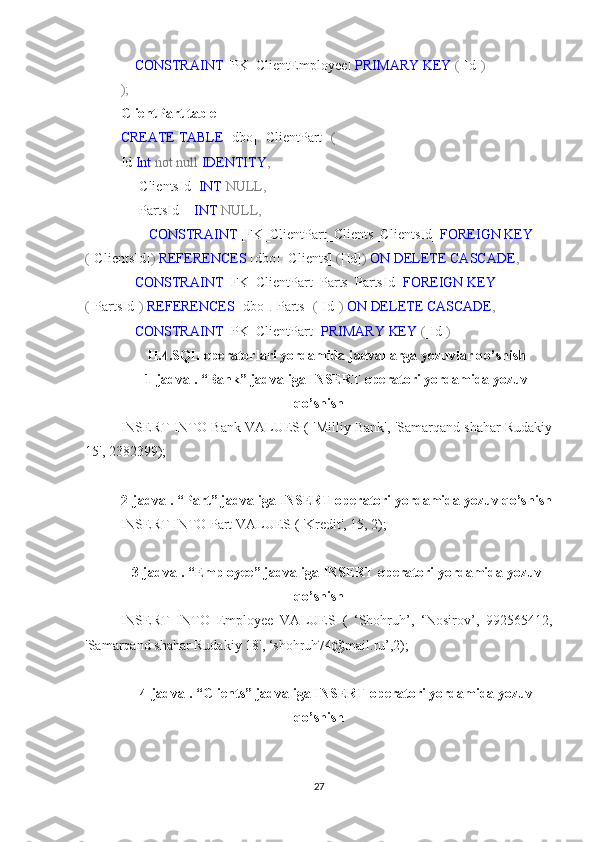      CONSTRAINT  [PK_ClientEmployee]  PRIMARY   KEY  ( [Id] )
);
ClientPart table
CREATE   TABLE  [dbo] . [ClientPart]   (
Id  Int   not   null   IDENTITY ,
    [ClientsId]  INT   NULL,
    [PartsId]    INT   NULL,
         CONSTRAINT  [FK_ClientPart_Clients_ClientsId]  FOREIGN   KEY 
( [ClientsId] )   REFERENCES  [dbo] . [Clients]   ( [Id] )   ON   DELETE   CASCADE ,
     CONSTRAINT  [FK_ClientPart_Parts_PartsId]  FOREIGN   KEY 
( [PartsId] )   REFERENCES  [dbo] . [Parts]   ( [Id] )   ON   DELETE   CASCADE ,  
     CONSTRAINT  [PK_ClientPart]  PRIMARY   KEY  ( [Id] )
II.4.SQL operatorlari yordamida jadvallarga yozuvlar qo’shish
1-jadval. “Bank” jadvaliga INSERT operatori yordamida yozuv
qo’shish
INSERT INTO Bank VALUES ( 'Milliy Bank', 'Samarqand shahar Rudakiy
15', 2382399);
2-jadval. “Part” jadvaliga INSERT operatori yordamida yozuv qo’shish
INSERT INTO Part VALUES ( 'Kredit', 15, 2);
3-jadval. “Employee” jadvaliga INSERT operatori yordamida yozuv
qo’shish
INSERT   INTO   Employee   VALUES   (   ‘Shohruh’,   ‘Nosirov’,   992565412,
'Samarqand shahar Rudakiy 18', ‘shohruh74@mail.ru’,2);
4-jadval. “Clients” jadvaliga INSERT operatori yordamida yozuv
qo’shish
27 