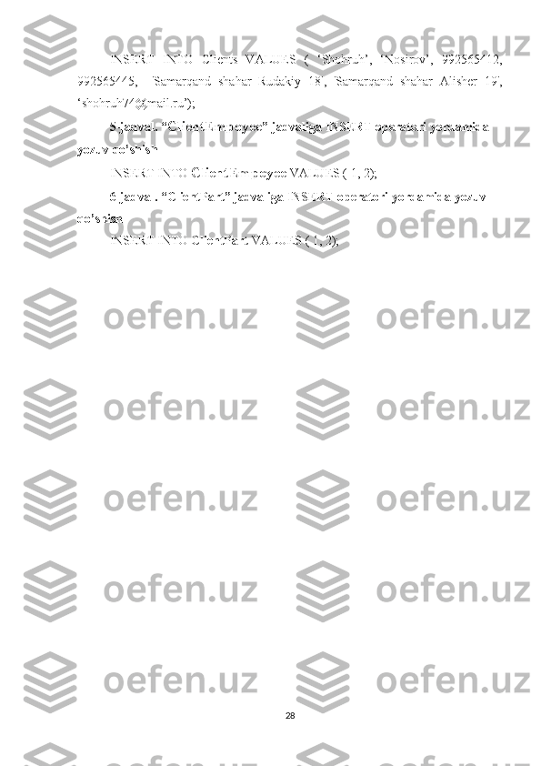 INSERT   INTO   Clients   VALUES   (   ‘Shohruh’,   ‘Nosirov’,   992565412,
992565445,     'Samarqand   shahar   Rudakiy   18',   'Samarqand   shahar   Alisher   19',
‘shohruh74@mail.ru’);
5-jadval. “ ClientEmpoyee ” jadvaliga INSERT operatori yordamida 
yozuv qo’shish
INSERT INTO  ClientEmpoyee  VALUES ( 1, 2);
6-jadval. “ ClientPart ” jadvaliga INSERT operatori yordamida yozuv 
qo’shish
INSERT INTO  ClientPart   VALUES ( 1, 2);
28 