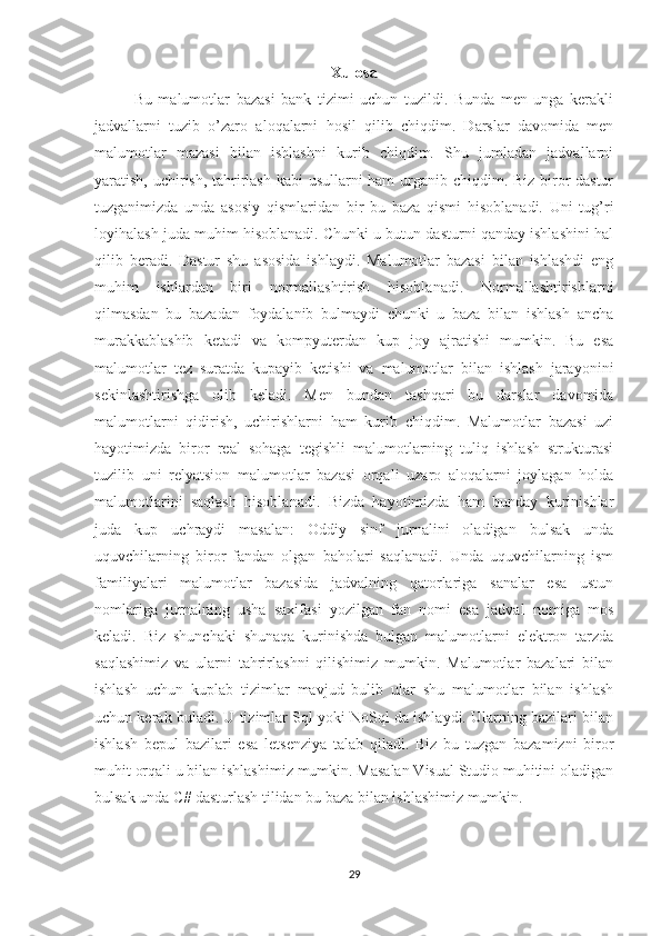 Xulosa
Bu   malumotlar   bazasi   bank   tizimi   uchun   tuzildi.   Bunda   men   unga   kerakli
jadvallarni   tuzib   o’zaro   aloqalarni   hosil   qilib   chiqdim.   Darslar   davomida   men
malumotlar   mazasi   bilan   ishlashni   kurib   chiqdim.   Shu   jumladan   jadvallarni
yaratish, uchirish, tahrirlash kabi usullarni ham  urganib chiqdim. Biz biror  dastur
tuzganimizda   unda   asosiy   qismlaridan   bir   bu   baza   qismi   hisoblanadi.   Uni   tug’ri
loyihalash juda muhim hisoblanadi. Chunki u butun dasturni qanday ishlashini hal
qilib   beradi.   Dastur   shu   asosida   ishlaydi.   Malumotlar   bazasi   bilan   ishlashdi   eng
muhim   ishlardan   biri   normallashtirish   hisoblanadi.   Normallashtirishlarni
qilmasdan   bu   bazadan   foydalanib   bulmaydi   chunki   u   baza   bilan   ishlash   ancha
murakkablashib   ketadi   va   kompyuterdan   kup   joy   ajratishi   mumkin.   Bu   esa
malumotlar   tez   suratda   kupayib   ketishi   va   malumotlar   bilan   ishlash   jarayonini
sekinlashtirishga   olib   keladi.   Men   bundan   tashqari   bu   darslar   davomida
malumotlarni   qidirish,   uchirishlarni   ham   kurib   chiqdim.   Malumotlar   bazasi   uzi
hayotimizda   biror   real   sohaga   tegishli   malumotlarning   tuliq   ishlash   strukturasi
tuzilib   uni   relyatsion   malumotlar   bazasi   orqali   uzaro   aloqalarni   joylagan   holda
malumotlarini   saqlash   hisoblanadi.   Bizda   hayotimizda   ham   bunday   kurinishlar
juda   kup   uchraydi   masalan:   Oddiy   sinf   jurnalini   oladigan   bulsak   unda
uquvchilarning   biror   fandan   olgan   baholari   saqlanadi.   Unda   uquvchilarning   ism
familiyalari   malumotlar   bazasida   jadvalning   qatorlariga   sanalar   esa   ustun
nomlariga   jurnalning   usha   saxifasi   yozilgan   fan   nomi   esa   jadval   nomiga   mos
keladi.   Biz   shunchaki   shunaqa   kurinishda   bulgan   malumotlarni   elektron   tarzda
saqlashimiz   va   ularni   tahrirlashni   qilishimiz   mumkin.   Malumotlar   bazalari   bilan
ishlash   uchun   kuplab   tizimlar   mavjud   bulib   ular   shu   malumotlar   bilan   ishlash
uchun kerak buladi. U tizimlar Sql yoki NoSql da ishlaydi. Ularning bazilari bilan
ishlash   bepul   bazilari   esa   letsenziya   talab   qiladi.   Biz   bu   tuzgan   bazamizni   biror
muhit orqali u bilan ishlashimiz mumkin. Masalan Visual Studio muhitini oladigan
bulsak unda C# dasturlash tilidan bu baza bilan ishlashimiz mumkin.
29 