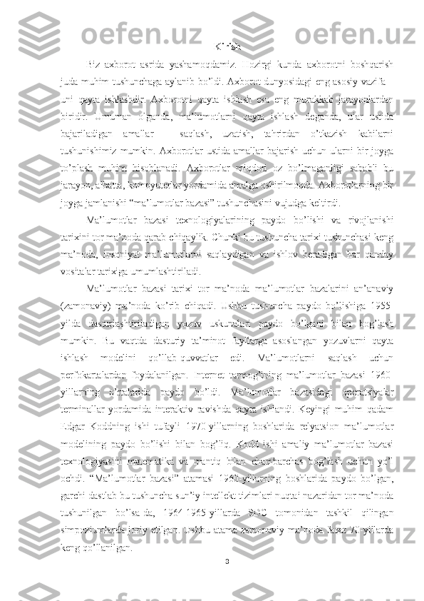 Kirish
Biz   axborot   asrida   yashamoqdamiz.   Hozirgi   kunda   axborotni   boshqarish
juda muhim tushunchaga aylanib bo’ldi. Axborot dunyosidagi eng asosiy vazifa –
uni   qayta   ishlashdir.   Axborotni   qayta   ishlash   esa   eng   murakkab   jarayonlardan
biridir.   Umuman   olganda,   ma’lumotlarni   qayta   ishlash   deganda,   ular   ustida
bajariladigan   amallar   –   saqlash,   uzatish,   tahrirdan   o’tkazish   kabilarni
tushunishimiz  mumkin. Axborotlar  ustida amallar  bajarish uchun ularni  bir  joyga
to’plash   muhim   hisoblanadi.   Axborotlar   miqdori   oz   bo’lmaganligi   sababli   bu
jarayon, albatta, kompyuterlar yordamida amalga oshirilmoqda. Axborotlarning bir
joyga jamlanishi “ma’lumotlar bazasi” tushunchasini vujudga keltirdi.
Ma’lumotlar   bazasi   texnologiyalarining   paydo   bo’lishi   va   rivojlanishi
tarixini tor ma’noda qarab chiqaylik. Chunki bu tushuncha tarixi tushunchasi keng
ma’noda,   insoniyat   ma’lumotlarni   saqlaydigan   va   ishlov   beradigan   har   qanday
vositalar tarixiga umumlashtiriladi. 
Ma’lumotlar   bazasi   tarixi   tor   ma’noda   ma’lumotlar   bazalarini   an’anaviy
(zamonaviy)   ma’noda   ko’rib   chiqadi.   Ushbu   tushuncha   paydo   bo’lishiga   1955-
yilda   dasturlashtiriladigan   yozuv   uskunalari   paydo   bo’lgani   bilan   bog’lash
mumkin.   Bu   vaqtda   dasturiy   ta’minot   fayllarga   asoslangan   yozuvlarni   qayta
ishlash   modelini   qo’llab-quvvatlar   edi.   Ma’lumotlarni   saqlash   uchun
perfokartalardan   foydalanilgan.   Internet   tarmog’ining   ma’lumotlar   bazasi   1960-
yillarning   o’rtalarida   paydo   bo’ldi.   Ma’lumotlar   bazasidagi   operatsiyalar
terminallar   yordamida   interaktiv   ravishda   qayta   ishlandi.   Keyingi   muhim   qadam
Edgar   Koddning   ishi   tufayli   1970-yillarning   boshlarida   relyatsion   ma’lumotlar
modelining   paydo   bo’lishi   bilan   bog’liq.   Kodd   ishi   amaliy   ma’lumotlar   bazasi
texnologiyasini   matematika   va   mantiq   bilan   chambarchas   bog’lash   uchun   yo’l
ochdi.   “Ma’lumotlar   bazasi”   atamasi   1960-yillarning   boshlarida   paydo   bo’lgan,
garchi dastlab bu tushuncha sun’iy intellekt tizimlari nuqtai nazaridan tor ma’noda
tushunilgan   bo’lsa-da,   1964-1965-yillarda   SDC   tomonidan   tashkil   qilingan
simpoziumlarda joriy etilgan.  Ushbu  atama  zamonaviy  ma’noda  faqat  70-yillarda
keng qo’llanilgan.
3 