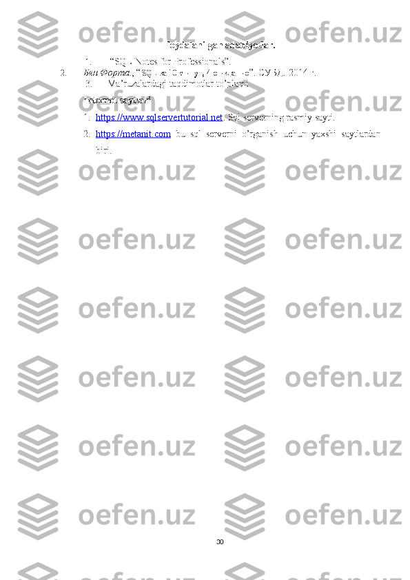 Foydalanilgan adabiyotlar.
1.  “SQL Notes for Professionals”. 
2. Бен Форта ., “ SQL  за 10 минут, 4-е издание ”. СУБД. 2014 г. 
3. Ma’ruzalardagi taqdimotlar to’plami
Internet saytlari
1. https://www.sqlservertutorial.net    . Sql serverning rasmiy sayti.  
2. https://metanit.com      bu   sql   serverni   o’rganish   uchun   yaxshi   saytlardan
biri. 
30 