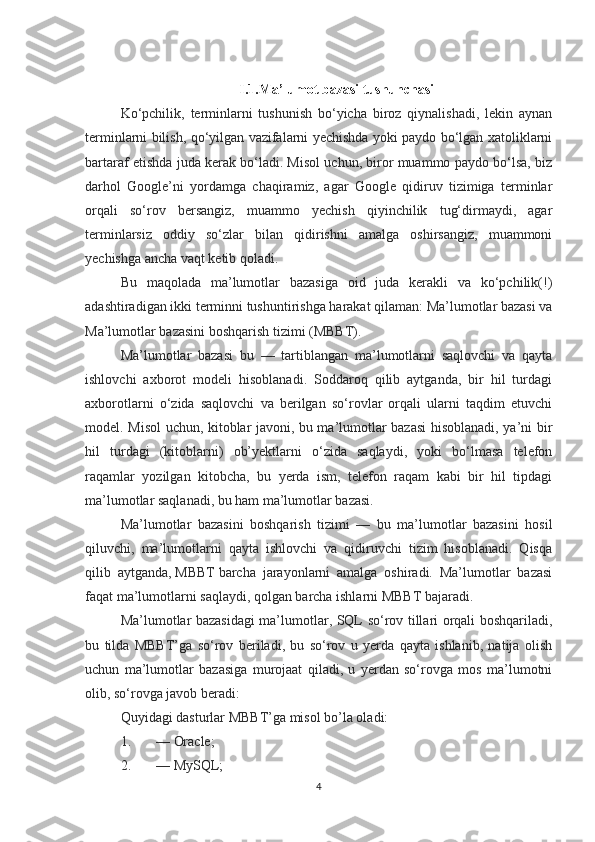 I.1.Ma’lumot bazasi tushunchasi
Ko‘pchilik,   terminlarni   tushunish   bo‘yicha   biroz   qiynalishadi,   lekin   aynan
terminlarni bilish, qo‘yilgan vazifalarni yechishda yoki paydo bo‘lgan xatoliklarni
bartaraf etishda juda kerak bo‘ladi. Misol uchun, biror muammo paydo bo‘lsa, biz
darhol   Google’ni   yordamga   chaqiramiz,   agar   Google   qidiruv   tizimiga   terminlar
orqali   so‘rov   bersangiz,   muammo   yechish   qiyinchilik   tug‘dirmaydi,   agar
terminlarsiz   oddiy   so‘zlar   bilan   qidirishni   amalga   oshirsangiz,   muammoni
yechishga ancha vaqt ketib qoladi.
Bu   maqolada   ma’lumotlar   bazasiga   oid   juda   kerakli   va   ko‘pchilik(!)
adashtiradigan ikki terminni tushuntirishga harakat qilaman: Ma’lumotlar bazasi va
Ma’lumotlar bazasini boshqarish tizimi (MBBT).
Ma’lumotlar   bazasi   bu   —   tartiblangan   ma’lumotlarni   saqlovchi   va   qayta
ishlovchi   axborot   modeli   hisoblanadi.   Soddaroq   qilib   aytganda,   bir   hil   turdagi
axborotlarni   o‘zida   saqlovchi   va   berilgan   so‘rovlar   orqali   ularni   taqdim   etuvchi
model. Misol uchun, kitoblar javoni, bu ma’lumotlar bazasi  hisoblanadi, ya’ni bir
hil   turdagi   (kitoblarni)   ob’yektlarni   o‘zida   saqlaydi,   yoki   bo‘lmasa   telefon
raqamlar   yozilgan   kitobcha,   bu   yerda   ism,   telefon   raqam   kabi   bir   hil   tipdagi
ma’lumotlar saqlanadi, bu ham ma’lumotlar bazasi.
Ma’lumotlar   bazasini   boshqarish   tizimi   —   bu   ma’lumotlar   bazasini   hosil
qiluvchi,   ma’lumotlarni   qayta   ishlovchi   va   qidiruvchi   tizim   hisoblanadi.   Qisqa
qilib   aytganda,   MBBT   barcha   jarayonlarni   amalga   oshiradi.   Ma’lumotlar   bazasi
faqat ma’lumotlarni saqlaydi, qolgan barcha ishlarni MBBT   bajaradi.
Ma’lumotlar bazasidagi ma’lumotlar, SQL so‘rov tillari orqali boshqariladi,
bu   tilda   MBBT’ga   so‘rov   beriladi,   bu   so‘rov   u   yerda   qayta   ishlanib,   natija   olish
uchun   ma’lumotlar   bazasiga   murojaat   qiladi,   u   yerdan   so‘rovga   mos   ma’lumotni
olib, so‘rovga javob beradi:
Quyidagi dasturlar MBBT’ga misol bo’la oladi:
1. — Oracle;
2. — MySQL;
4 