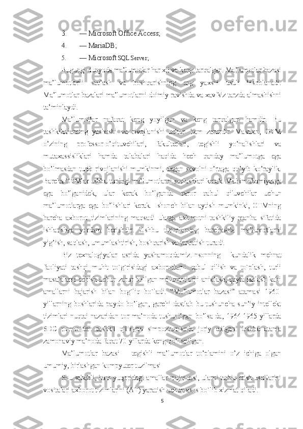 3. — Microsoft Office Access;
4. — MariaDB;
5. — Microsoft  SQL Server;
Bugungi dunyoda ma’lumotlar har xil va keng tarqalgan. Ma’lumotlar bazasi
ma’lumotlarni   saqlash   va   boshqarishning   eng   yaxshi   usuli   hisoblanadi.
Ma’lumotlar bazalari ma’lumotlarni doimiy ravishda va xavfsiz tarzda almashishni
ta’minlaydi. 
Ma’lumotlar   nafaqat   keng   yoyilgan   va   keng   tarqalgan   hamdir.   Bu
tashkilotlarning   yashashi   va   rivojlanishi   uchun   ham   zarurdir.   Masalan,   OTM
o’zining   professor-o’qituvchilari,   fakultetlari,   tegishli   yo’nalishlari   va
mutaxassisliklari   hamda   talabalari   haqida   hech   qanday   ma’lumotga   ega
bo’lmasdan   turib   rivojlanishi   mumkinmi,   degan   savolni   o’rtaga   qo’yib   ko’raylik.
Barcha OTMlar ushbu turdagi ma’lumotlarni saqlashlari kerak. Muhim ahamiyatga
ega   bo’lganidek,   ular   kerak   bo’lganda   qaror   qabul   qiluvchilar   uchun
ma’lumotlarga   ega   bo’lishlari   kerak.   Ishonch   bilan   aytish   mumkinki,   OTMning
barcha   axborot   tizimlarining   maqsadi   ularga   axborotni   tashkiliy   manba   sifatida
ishlatishga   yordam   berishdir.   Ushbu   tizimlarning   barchasida   ma’lumotlarni
yig’ish, saqlash, umumlashtirish, boshqarish va tarqatish turadi.
Biz   texnalogiyalar   asrida   yashamoqdamiz . Insonning     kundalik   m е hnat
faoliyati   tashqi   muhit   to`g`risidagi   axborotlarni   qabul   qilish   va   to`plash,   turli
masalalarni   е chish uchun zarur bo`lgan ma'lumotlarni aniqlash, qayta ishlash kabi
amallarni   bajarish   bilan   bog`liq   bo`ladi.   “Ma’lumotlar   bazasi”   atamasi   1960-
yillarning   boshlarida   paydo   bo’lgan,   garchi   dastlab   bu   tushuncha   sun’iy   intellekt
tizimlari   nuqtai   nazaridan   tor   ma’noda   tushunilgan   bo’lsa-da,   1964-1965-yillarda
SDC   tomonidan   tashkil   qilingan   simpoziumlarda   joriy   etilgan.   Ushbu   atama
zamonaviy ma’noda faqat 70-yillarda keng qo’llanilgan.  
Ma’lumotlar   bazasi   –   tegishli   ma’lumotlar   to’plamini   o’z   ichiga   olgan
umumiy, birlashgan kompyuter tuzilmasi
Shu sababli, ham yuqoridagi amallar majmuasi, ularni tatbiq etish usullarini
vositalari axborot tizimlarini (AT) yaratish uchun asos bo`lib xizmat qiladi.
5 