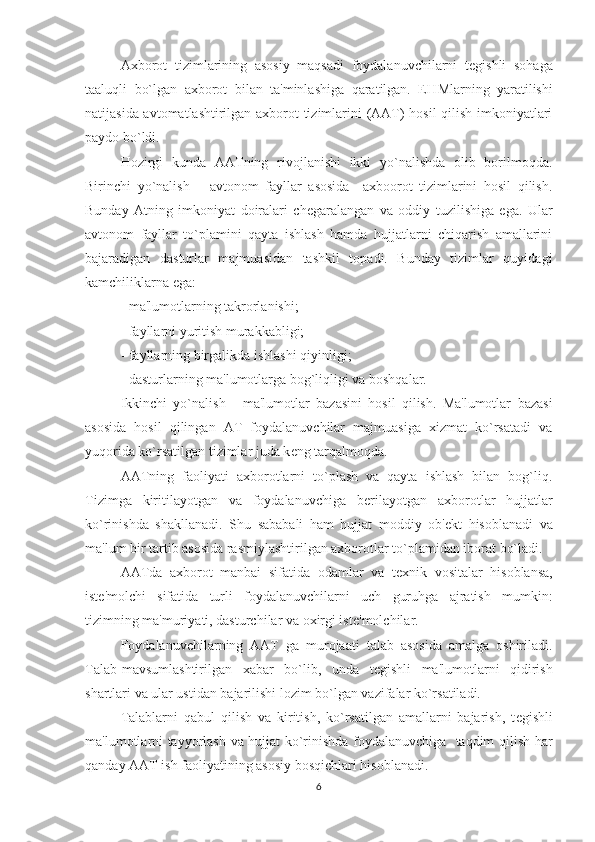 Axborot   tizimlarining   asosiy   maqsadi   foydalanuvchilarni   t е gishli   sohaga
taaluqli   bo`lgan   axborot   bilan   ta'minlashiga   qaratilgan.   E H Mlarning   yaratilishi
natijasida avtomatlashtirilgan axborot tizimlarini (AAT) hosil  qilish imkoniyatlari
paydo bo`ldi.
Hozirgi   kunda   AATning   rivojlanishi   ikki   yo`nalishda   olib   borilmoqda.
Birinchi   yo`nalish   –   avtonom   fayllar   asosida     axboorot   tizimlarini   hosil   qilish.
Bunday   Atning   imkoniyat   doiralari   ch е garalangan   va   oddiy   tuzilishiga   ega.   Ular
avtonom   fayllar   to`plamini   qayta   ishlash   hamda   hujjatlarni   chiqarish   amallarini
bajaradigan   dasturlar   majmuasidan   tashkil   topadi.   Bunday   tizimlar   quyidagi
kamchiliklarna ega:
- ma'lumotlarning takrorlanishi;
- fayllarni yuritish murakkabligi;
- fayllarning birgalikda ishlashi qiyinligi;
- dasturlarning ma'lumotlarga bog`liqligi va boshqalar.
Ikkinchi   yo`nalish   -   ma'lumotlar   bazasini   hosil   qilish.   Ma'lumotlar   bazasi
asosida   hosil   qilingan   AT   foydalanuvchilar   majmuasiga   xizmat   ko`rsatadi   va
yuqorida ko`rsatilgan tizimlar juda k е ng tarqalmoqda.
AATning   faoliyati   axborotlarni   to`plash   va   qayta   ishlash   bilan   bog`liq.
Tizimga   kiritilayotgan   va   foydalanuvchiga   b е rilayotgan   axborotlar   hujjatlar
ko`rinishda   shakllanadi.   Shu   sababali   ham   hujjat   moddiy   ob' е kt   hisoblanadi   va
ma'lum bir tartib asosida rasmiylashtirilgan axborotlar to`plamidan iborat bo`ladi.
AATda   axborot   manbai   sifatida   odamlar   va   t е xnik   vositalar   hisoblansa,
ist е 'molchi   sifatida   turli   foydalanuvchilarni   uch   guruhga   ajratish   mumkin:
tizimning ma'muriyati, dasturchilar va oxirgi ist е 'molchilar.
Foydalanuvchilarning   AAT   ga   murojaati   talab   asosida   amalga   oshiriladi.
Talab-mavsumlashtirilgan   xabar   bo`lib,   unda   t е gishli   ma'lumotlarni   qidirish
shartlari va ular ustidan bajarilishi lozim bo`lgan vazifalar ko`rsatiladi.
Talablarni   qabul   qilish   va   kiritish,   ko`rsatilgan   amallarni   bajarish,   t е gishli
ma'lumotlarni tayyorlash va hujjat ko`rinishda foydalanuvchiga   taqdim qilish har
qanday AAT ish faoliyatining asosiy bosqichlari hisoblanadi.
6 