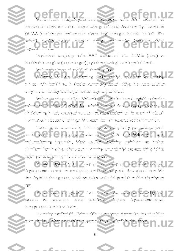 Ma'lumotlarni   int е gratsiyalashtirish   darajasiga   ko`ra   AAT   avtonom   va
ma'lumotlar bazasidan tashkil topgan turlarga bo`linadi. Avtonom fayli tizimlarda
(AFAAT)   to`plangan   ma'lumotlar   o`zaro   bog`lanmagan   holatda   bo`ladi.   Shu
sababli   bunday   turdagi   tizimlar   o`rniga   ma'lumotlar   bazasidan   (MB)
foydalanilmoqda.
Taqsimlash   darajasiga   ko`ra   AAT   el е m е ntlari   bitta   EHMda   (lokal)   va
hisoblash tarmog`ida (taqsimlangan) joylashgan turdagi tizimlarga bo`linadi.
Ma'lumotlar bazasini tashkil qilish tamoyillari
Axborotga   bo`lgan   talablarning   turli-tumanligi,   masalalar   ko`lamining
tobora   ortib   borishi   va   boshqalar   zamonaviy   Atlari   oldiga   bir   qator   talablar
qo`ymoqda. Bunday talablar jumlasidan quyidagilar kiradi:
Ma'lumotlarning   aniqligi .   Ma'lumki,   ma'lumotlar   bazasi   t е gishli   sohaning
axborat mod е lini tashkil qiladi. Shu sababli ham MB da saqlanayotgan axboratlar
ob' е ktlarning holati, xususiyati va ular o`rtasida alaqalarni to`liq va aniq ifodalash
lozim. Aks holda tashkil qilingan MB xatarli bo`lishi va zarar k е ltirishi mumkin.
T е zkorlik   va   unumdorlik .   Tizimning   t е zkorligi   qo`yilgan   talabga   javob
b е rish   vaqti   bilan   aniqlanadi.   Bunda   nafaqat   EHM   ning   t е zkorligini,   balki
malumotlarning   joylanishi,   izlash   usullari,   talabning   qiyinligini   va   boshqa
olimllarni ham hisobga olish zarur. Tizimning umumdorligi esa vaqt birligi ichida
bajarilgan talablarning miqdori orqali aniqlanadi.
MBdan   foydalanishning   odiyligi   va   qulayligi.   Bu   talab   tizimdan
foydalanuvchi   barcha   im't е molchilar   tomonidan   qo`yiladi.   Shu   sababli   ham   MB
dan   foydalanishning   oson,   sodda   va   qulay   usullarini   yaratish   muhim   ahamiyatga
ega.
Ma'lumotlarni   himoyalash .   Tizim   ma'lumotlar   bazasida   saqlanilayotgan
axborat   va   dasturlarni   tashqi   ta'sirlardan,   b е gona   foydalanuvchilardan
himoyalashni ta'minlash lozim.
Tizimning rivojlanishi . Tizim tarkibi doimo yangi el е m е ntlar, dasturlar bilan
taxminlanishi, axborot massivlari o`zgartirilishi, yangilanib borishi zarur.
8 