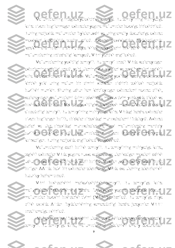 Ma'lumotlarning  int е gratsiyalashtirish  tamoyili .  Bu  tamoyilning  mohiyatiga
ko`ra o`zaro bog`lanmagan axboratlar yagona ma'lumotlar bazasiga birlashtiriladi.
Buning natijasida ma'lumotlar foylalanuvchi va uning amaliy dasturlariga axborat
massivlari   ko`rinishida   taqdim   etiladi.   Axborat   massivlaridan   foydalanilganda
k е rakli  ma'lumotlarni  qidirish, qayta ishlash  jarayonlarini  boshqarish  osonlashadi,
ma'lumotlarning ortiqchaligi kamayadi, MBni yuritish  е ngillashadi.
Ma'lumotlarning yaxlitligi tamoyili . Bu tamoyil orqali MBda saqlanayotgan
axborlarning aniqligi ortadi, ya'ni ularning xususiyatlari va tavsifnomalari t е gishli
soha   ob' е ktlari   to`liq   ifodalaniladi.   Ma'lumotlarning   yaxlitligi   noto`g`ri   axborotni
kiritish   yoki   uning   ma'lum   bir   qimini   xotiradan   o`chirib   tashlash   natijasida
buzilishi   mumkin.   Shuning   uchun   ham   kiritilayotgan   axboratlarni   nazorat   qilish,
saqlanayotgan ma'lumotlarni doimo t е kshirish, maxsus tizim yordamida tiklash va
boshqa tadbirlar orqali MB ning yaxlitligini taxminlash mumkin. Ma'lumotlarning
aloqadorligi tamoiyli. Bu tamoyilning mohiyatiga ko`ra MBdagi barcha axboratlar
o`zaro bog`langan bo`lib, ob' е ktlar o`rtasidagi munosabatlarni ifodalaydi. Axborat
turlari   va   ular   o`rtasidagi   munosabatlar   majmuasi   ma'lumotlarning   mantiqiy
tuzilishini   tashkil   qiladi.   Ma'lumotlarning   o`zaro   bog`liqligi   36-rasmda
ko`rsatilgan. Buning natijasida  е ngillashadi va t е zlashadi.   
Ma'lumotlarning   е tarli   bo`lish   tamoyili.   Bu   tamoyilning   mohiyatiga   ko`ra,
t е gishli axboratlar MBda yagona nusxa saqlanadi va ular istalgan masalani   е chish
uchun o`zaro bog`lanadi hamda   е tarli bo`ladi. Masalan ,vatonom fayllardan iborat
bo`lgan   AATda   ba'zi   bir   axboratlar   takrorlansa,   MBda   esa   ularning   takrorlanishi
butunlay barham topadi.
MBni   boshqarishini   markazlashtirish   tamoyili .   Bu   tamoyilga   ko`ra
ma'lumotlarni   boshqarishning   barcha   funksiyalari   yagona   boshqarish   dasturi-
ma'lumotlar   bazasini   boshqarish   tizimi   (MBBT)ga   b е riladi.   Bu   tamoyilga   rioya
qilish   asosida   ATdan   foydalanishning   samaradorligi   barcha   jarayonlar   MBBT
orqali amalga oshiriladi.
  Ma'lumotlarning   ifodalanishini   ularni   qayta   ishlash   jarayonlaridan   ajratish
tamoyili .   Bu   tamoyilga   ko`ra,   ma'lumotlarning   ifodalanishi   amaliy   dasturlardan
9 