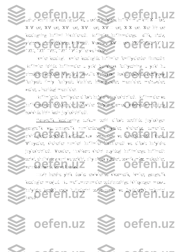 uchun xronologik katalog tuzilsa, u asrlar bo’yicha bo’lishi mumkin: XIII asr,
XIV   asr,   XV   asr,   XVI   asr,   XVII   asr,   XVIII   asr,   XIX   asr.   Xar   bir   asr
katalogning   bo’limi   hisoblanadi.   Bo’limlar   bo’linmalarga     ellik,   o’ttiz,
yigirma,   o’n   yilliklarga   bo’linadi.   Masalan,   XVIII   asr:   1701-1710,   1711-
1720, 1721-1730, 1731-1740 yillar va hokazo.
Ismlar   katalogi .   Ismlar   katalogida   bo’limlar   familiyalardan   iboratdir.
Bo’limlar   ichida   bo’linmalar   u   yoki   bu   shaxs   faoliyatining   u   yoki   bu
qirralarini yoritadi. Masalan, Fayzulla Xo’jayev: Davlat faoliyati; partiyaviy
faoliyati;   ilmiy   faoliyati;   kitoblar;   broshyuralar;   maqolalar;   ma’ruzalar;
xatlar, u haqidagi maqolalar.
Bo’limlarda familiyalar alfavit bo’yicha joylashtiriladi. Bo’linmalar va
bo’linmaning   bo’lakchalari   alfavitlar   bo’yicha   emas,   sistematik   mantiqiy
ravishda birin-ketin joylashtiriladi.
Geografik   katalog ning   turkum   tarhi   alfavit   tartibida   joylashgan
geografik   va   topografik   nomlardan:   viloyatlar,   shaharlar,   tumanlar,
qishloqlar,   daryolar,   ko’llar,   suv   omborlari   va   boshqalardan   iborat.
Viloyatlar,   shaharlar   nomlari   bo’limlar   hisoblanadi   va   alfavit   bo’yicha
joylashtiriladi.   Masalan,   Toshkent   shahri   quyidagi   bo’limlarga   bo’linadi:
tarixi, aholisining soni va tarkibi, oliy o’quv yurtlari, texnikumlar, maktablar,
sanoat korxonalari va hokazo.
Hozir   barcha   yirik   davlat   arxivlarida   sistematik,   ismlar,   geografik
kataloglar   mavjud.   Bu   ma’lumotnomalar   tadqiqotchiga   ishlayotgan   mavzu
bo’yicha   kerakli   arxiv   hujjatlarini   tezda   topish   va   foydalanish   imkonini
beradi. 