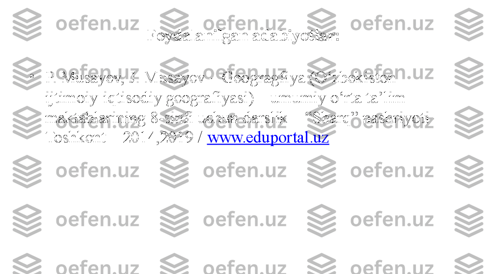 Foydalanilgan adabiyotlar:
•
P. Musayev, J. Musayev – Geogragfiya (O‘zbekiston 
ijtimoiy-iqtisodiy geografiyasi) – umumiy o‘rta ta’lim 
maktablarining 8-sinfi uchun darslik – “Sharq” nashriyoti – 
Toshkent – 2014,2019 /  www.eduportal.uz 