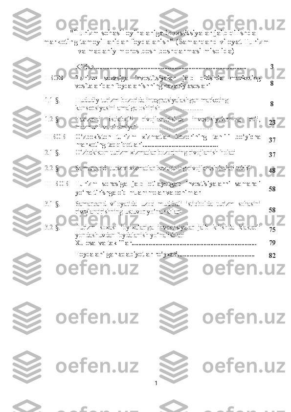 “Turizm sohasi loyihalariga investitsiyalar jalb qilishda
marketing tamoyillaridan foydalanish”  (Samarqand viloyat Turizm
va madaniy meros bosh boshqarmasi misolida)
Kirish......................................................................................... 3
I BOB Turizm   soxasiga   investitsiyalar   jalb   qilishda   marketing
vositalaridan foydalanishning nazariy asoslari 8
1.1-§. Hududiy turizm bozorida integratsiyalashgan marketing
konsepsiyasini amalga oshirish......................... 8
1.2-§. Turizmni   istiqbolli   rivojlantirishda   investisiyalarning   roli,
mazmuni va ahamiyati ........................................... 23
II BOB O‘zbekiston   turizm   xizmatlar   bozorining   tahlili   bo‘yicha
marketing tadqiqotlari............................................ 37
2.1-§. O‘zbekiston turizm xizmatlar bozorining rivojlanish holati 
37
2.2-§. Samarqand  turizm xizmatlar bozorining rivojlanish holati tahlili
48
III BOB Turizm   sohasiga   jalb   etilayotgan   investisiyalarni   samarali
yo‘naltirishga oid muammolar va echimlar 58
3.1-§. Samarqand   viloyatida   uzoq   muddatli   istiqbolda   turizm   sohasini
rivojlantirishning ustuvor yo‘nalishlari 58
3.2-§. Turizm   soxasi   loyixalariga   investisiyalar   jalb   kilishda   klasterli
yondashuvdan foydalanish yo‘nalishlari 75
Xulosa  va takliflar......................................................................... 79
Foydalanilgan adabiyotlar ro‘yxati.............................................
82
1 