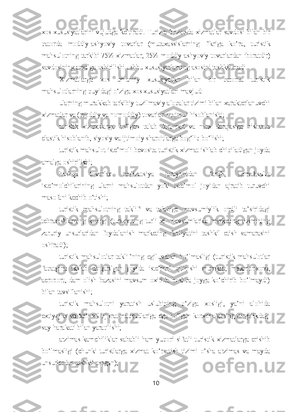 xos xususiyatlarini vujudga keltiradi. Turizm bozorida xizmatlar savdosi bilan bir
qatorda   moddiy-ashyoviy   tovarlar   (mutaxassislarning   fikriga   ko‘ra,   turistik
mahsulotning tarkibi 75% xizmatlar, 25% moddiy-ashyoviy tovarlardan iboratdir)
savdosining amalga oshirilishi ushbu xususiyatlarning asosini tashkil etadi.
Xizmatlarga   xos   umumiy   xususiyatlar   bilan   bir   qatorda   turistik
mahsulotlarning quyidagi o‘ziga xos xususiyatlari mavjud:
– ularning murakkab tarkibiy tuzilmaviy aloqalar tizimi bilan xarakterlanuvchi
xizmatlar va (moddiy va nomoddiy) tovarlar  majmui hisoblanishi; 
– turistik   xizmatlarga   bo‘lgan   talab   daromad   va   narx   darajasiga   nisbatan
elastik hisoblanib, siyosiy va ijtimoiy sharoitlarga bog‘liq bo‘lishi;
– turistik mahsulot iste’moli bevosita turistik xizmat ishlab chiqiladigan joyda
amalga oshirilishi;  
– boshqa   tovarlar   realizatsiya   jarayonidan   farqli,   turmahsulot
iste’molchilarining   ularni   mahsulotdan   yoki   iste’mol   joyidan   ajratib   turuvchi
masofani kechib o‘tishi;
– turistik   mahsulotning   taklifi   va   talabiga   mavsumiylik   omili   ta’siridagi
tebranishlarning   xosligi   (turizmning   turli   xil   mavsumlarida   marketing   tizimining
zaruriy   unsurlaridan   foydalanish   marketing   faoliyatini   tashkil   etish   samarasini
oshiradi);
– turistik   mahsulotlar   taklifining   egiluvchan   bo‘lmasligi   (turistik   mahsulotlar
faqatgina   ishlab   chiqarilgan   joyida   iste’mol   qilinishi   mumkin;   mexmonxona,
aeroport,   dam   olish   bazasini   mavsum   oxirida   boshqa   joyga   ko‘chirib   bo‘lmaydi)
bilan tavsiflanishi;  
– turistik   mahsulotni   yaratish   uslubining   o‘ziga   xosligi,   ya’ni   alohida
extiyojlar va turli xil tijorat maqsadlariga ega bo‘lgan korxonalarning birgalikdagi
say-harakati bilan yaratilishi;
– arzimas   kamchiliklar   sababli   ham   yuqori   sifatli   turistik   xizmatlarga   erishib
bo‘lmasligi   (chunki   turistlarga   xizmat   ko‘rsatish   tizimi   o‘sha   arzimas   va   mayda
unsurlardan tashkil topgan);
10 