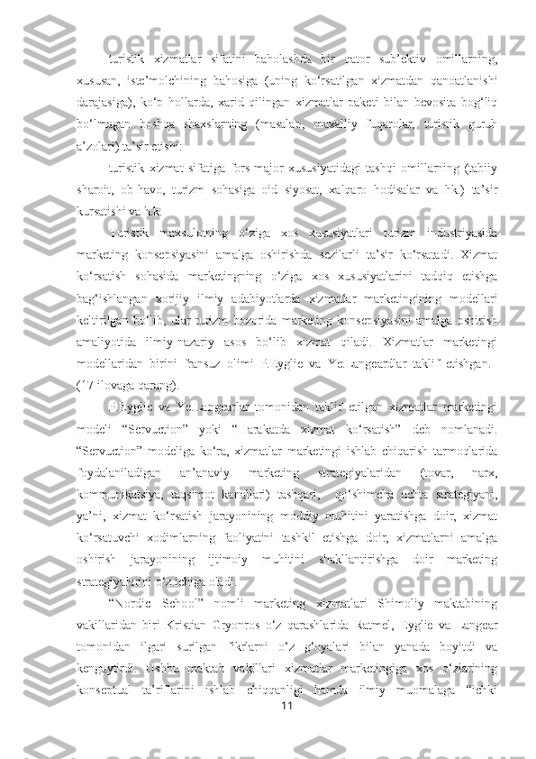 – turistik   xizmatlar   sifatini   baholashda   bir   qator   sub’ektiv   omillarning,
xususan,   iste’molchining   bahosiga   (uning   ko‘rsatilgan   xizmatdan   qanoatlanishi
darajasiga),   ko‘p   hollarda,   xarid   qilingan   xizmatlar   paketi   bilan   bevosita   bog‘liq
bo‘lmagan   boshqa   shaxslarning   (masalan,   maxalliy   fuqarolar,   turistik   guruh
a’zolari) ta’sir etishi:
– turistik   xizmat   sifatiga   fors-major   xususiyatidagi   tashqi   omillarning   (tabiiy
sharoit,   ob-havo,   turizm   sohasiga   oid   siyosat,   xalqaro   hodisalar   va   hk.)   ta’sir
kursatishi va h.k.
Turistik   maxsulotning   o‘ziga   xos   xususiyatlari   turizm   industriyasida
marketing   konsepsiyasini   amalga   oshirishda   sezilarli   ta’sir   ko‘rsatadi.   Xizmat
ko‘rsatish   sohasida   marketingning   o‘ziga   xos   xususiyatlarini   tadqiq   etishga
bag‘ishlangan   xorijiy   ilmiy   adabiyotlarda   xizmatlar   marketingining   modellari
keltirilgan   bo‘lib,   ular   turizm   bozorida   marketing   konsepsiyasini   amalga   oshirish
amaliyotida   ilmiy-nazariy   asos   bo‘lib   xizmat   qiladi.   Xizmatlar   marketingi
modellaridan   birini   fransuz   olimi   P.Eyglie   va   Ye.Langeardlar   taklif   etishgan.  
(17-ilovaga qarang). 
P.Eyglie   va   Ye.Langearlar   tomonidan   taklif   etilgan   xizmatlar   marketingi
modeli   “ Servuction ”   yoki   “Harakatda   xizmat   ko‘rsatish”   deb   nomlanadi.
“ Servuction ”   modeliga   ko‘ra,   xizmatlar   marketingi   ishlab   chiqarish   tarmoqlarida
foydalaniladigan   an’anaviy   marketing   strategiyalaridan   (tovar,   narx,
kommunikatsiya,   taqsimot   kanallari)   tashqari,     qo‘shimcha   uchta   strategiyani,
ya’ni,   xizmat   ko‘rsatish   jarayonining   moddiy   muhitini   yaratishga   doir,   xizmat
ko‘rsatuvchi   xodimlarning   faoliyatini   tashkil   etishga   doir,   xizmatlarni   amalga
oshirish   jarayonining   ijtimoiy   muhitini   shakllantirishga   doir   marketing
strategiyalarini o‘z ichiga oladi.
“ Nordic   School ”   nomli   marketing   xizmatlari   Shimoliy   maktabining
vakillaridan   biri   Kristian   Gryonros   o‘z   qarashlarida   Ratmel,   Eyglie   va   Langear
tomonidan   ilgari   surilgan   fikrlarni   o‘z   g‘oyalari   bilan   yanada   boyitdi   va
kengaytirdi.   Ushbu   maktab   vakillari   xizmatlar   marketingiga   xos   o‘zlarining
konseptual   ta’riflarini   ishlab   chiqqanligi   hamda   ilmiy   muomalaga   “ichki
11 