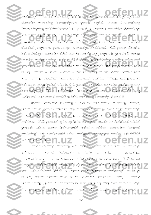 marketing”, “interfaol marketing” kabi konseptual tushunchalarni kiritganligi bilan
xizmatlar   marketingi   konsepsiyasini   yanada   boyitdi.   Bunda   D.Ratmelning
“marketingning qo‘shimcha vazifasi” g‘oyasi, K.Gryonros tomonidan xizmatlarga
xos   hisoblangan   “interfaol     marketing”   tushunchasi   orqali   talqin   etildi.   Interfaol
marketing   iste’molchi   va   xizmat   ko‘rsatish   tashkiloti   xodimlarining   o‘zaro
aloqalari   jarayoniga   yunaltirilgan   konsepsiya   hisoblanadi.   K.Gryonros   fikricha,
ko‘rsatiladigan   xizmatlar   sifati   interfaol   marketing   jarayonida   yaratiladi   hamda
interfaol   marketingning   asosiy   vazifasi   xizmat   ko‘rsatishning   sifatli   standartlarini
yaratish va qo‘llab-quvvatlashdan iboratdir. Bunda ushbu jarayonga ta’sir etuvchi
asosiy   omillar     sifatli   xizmat   ko‘rsatish     jarayoni   va   xizmat   ko‘rsatuvchi‒
xodimlarning harakatlari hisoblanadi. Shu sababli, ushbu omillarga strategik ta’sir
ko‘rsatish   imkoniyatlari   sifatida   K.Gryonros   tomonidan   xizmatlar   marketingining
konsepsiyasiga   ikkita   qo‘shimcha   konsepsiya:   xizmat   ko‘rsatish   sifatining
funksional-instrumental modeli va ichki marketing konsepsiyasi kiritildi.
Xizmat   ko‘rsatish   sifatining   “funksional-instrumental   modeli”ga   binoan,
iste’molchiga xizmat ko‘rsatish jarayoni natijasida nimaga ega bo‘lishi bilan birga
(instrumental   sifat),   bu   jarayonning   qanday   kechishishi   (funksional   sifat)   ham
muhimdir.  K.Gryonrosning fikriga ko‘ra, xizmat ko‘rsatishning funksional sifatini
yaratish   uchun   xizmat   ko‘rsatuvchi   tashkilot   rahbari   tomonidan   “internal
matketing”   deb   nomlanuvchi   ichki   marketing   strategiyasi   amalga   oshiririlishi
zarur hisoblanadi.
Ichki marketing   firmaning xaridorlar bilan aloqada bo‘luvchi   xodimlariga
yo‘naltirilib,   xizmat   ko‘rsatishning   funksional   sifatini     yaratishga,
motivlashtiruvchi   mehnat   sharoitlarini   tashkil   etishga   qaratilgan.     K.Gryonros
ilmiy   muomalaga   “ichki   maxsulot”(ish)   va   “ichki   iste’molchi”   (firma   xodimlari)
kabi   tushunchalarni   kiritdi.   K.Gryonrosning   “xizmatlar   marketingi”   modeliga
asosan,   tashqi   iste’molchiga   sifatli   xizmatni   sotishdan   oldin,   u   “ichki
iste’molchi”ga,   ya’ni     “o‘rindoshlik   asosida   faoliyat   yuritayotgan   marketolog”ga
(firmaning xodimiga) “sotilishi” lozim. Boshqacha qilib aytganda, xodimlar tashqi
12 