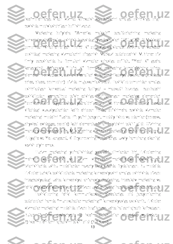 iste’molchilarga   sifatli   xizmat   ko‘rsatish   standartlarini   amalga   oshirishga   ongli
ravishda motivlashtirilgan bo‘lishi zarur.
Marketing   bo‘yicha   “Amerika   maktabi”   tarafdorlarining   marketing
konsepsiyasini   amalga   oshirish   borasidagi   yondashuvlari   1960-yillar   Dj.Makkarti
tomonidan  ishlab   chiqilgan   “To‘rt     R”   qoidasiga   asoslanadi.   Arizona   universeteti
qoshidagi   marketing   xizmatlarini   o‘rganish   Markazi   tadqiqotchisi   M.Bitner   o‘z
ilmiy   qarashlarida   bu   formulani   xizmatlar   sohasiga   qo‘llab,   “Yetti   R”   gacha
kengaytirdi.   An’anaviy   “To‘rt   R”   formulasi   marketing   kompleksining   to‘rtta
elementini: tovar, narx, taqsimot kanallari va kommunikatsiya unsurlarini (product,
price,   place,   promo tion)   o‘zida   mujassamlashtiradi.   Tashkilot   tomonidan   amalga
oshiriladigan   konseptual   marketing   faoliyati     maqsadli   bozorga     raqobatchi‒
tashkilotdan   samaraliroq   ta’sir   etishiga   mo‘ljallangan   marketing   elementlari
“qorishma”sini   tayyorlashga   yo‘naltirilgandir.   M.Bitner   xizmatlarning   tovar
sifatidagi   xususiyatlaridan   kelib   chiqqan   holda,   qo‘shimcha   ravishda   xizmatlar
marketingi  modelini  “uchta  P”:  ya’ni  jarayon, moddiy isbot  va odamlar  (process,
physical   evidence,   people)   kabi   elementlar   bilan   boyitishni   taklif   qildi.   O‘zining
mantiqiy mohiyatiga ko‘ra M.Bitnerning xizmatlar marketingi modelini D.Ratmel,
P.Eyglie   va   Ye.Langeard,   K   Gryonrosning   modellariga   uzviy   hamohang   ekanligi
sezish qiyin emas. 
Turizm   marketingi   yo‘nalishidagi   yetakchi   olimlardan   biri   F.Kotlerning
mehmon   qabul   qilish   va   turizm   xizmatlari   marketingiga   bag‘ishlangan
izlanishlarida   ushbu   modellardan   nazariy   asos   sifatida   foydalangan.   Bu   modelda
F.Kotler turistik tashkilotlarda marketing konsepsiyasini amalga oshirishda o‘zaro
integratsiyadagi   uchta   konsepsiya:   an’anaviy   marketing,   interaktiv   marketing   va
ichki marketing konsepsiyasining o‘zaro uyg‘unlikdagi harakatiga e’tibor qaratgan.
Tashkilotning   ichki   kommunikatsion   aloqalariga   oid   jarayonlarning
tadqiqotlari   hamda  “munosabatlar   marketingi”  konsepsiyasiga  asoslanib,   F.Kotler
xizmatlar marketingi modelida o‘zaro bog‘langan uchta halqani ajratib ko‘rsatgan.
Bular:   1)   firma   raxbariyati;   2)   iste’molchilar   bilan   aloqadagi   xodimlar;  
3) iste’molchilarni  ajratishni taklif qildi (3.2-rasm)
13 