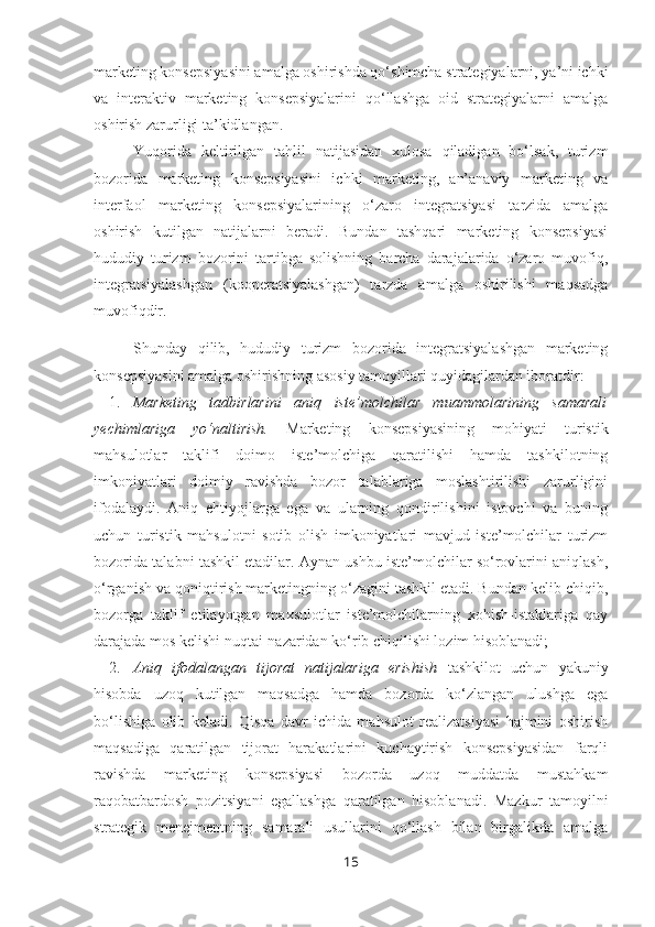 marketing konsepsiyasini amalga oshirishda qo‘shimcha strategiyalarni, ya’ni ichki
va   interaktiv   marketing   konsepsiyalarini   qo‘llashga   oid   strategiyalarni   amalga
oshirish zarurligi ta’kidlangan. 
Yuqorida   keltirilgan   tahlil   natijasidan   xulosa   qiladigan   bo‘lsak,   turizm
bozorida   marketing   konsepsiyasini   ichki   marketing,   an’anaviy   marketing   va
interfaol   marketing   konsepsiyalarining   o‘zaro   integratsiyasi   tarzida   amalga
oshirish   kutilgan   natijalarni   beradi.   Bundan   tashqari   marketing   konsepsiyasi
hududiy   turizm   bozorini   tartibga   solishning   barcha   darajalarida   o‘zaro   muvofiq,
integratsiyalashgan   (kooperatsiyalashgan)   tarzda   amalga   oshirilishi   maqsadga
muvofiqdir. 
Shunday   qilib,   hududiy   turizm   bozorida   integratsiyalashgan   marketing
konsepsiyasini amalga oshirishning asosiy tamoyillari quyidagilardan iboratdir:
1. Marketing   tadbirlarini   aniq   iste’molchilar   muammolarining   samarali
yechimlariga   yo‘naltirish.   Marketing   konsepsiyasining   mohiyati   turistik
mahsulotlar   taklifi   doimo   iste’molchiga   qaratilishi   hamda   tashkilotning
imkoniyatlari   doimiy   ravishda   bozor   talablariga   moslashtirilishi   zarurligini
ifodalaydi.   Aniq   ehtiyojlarga   ega   va   ularning   qondirilishini   istovchi   va   buning
uchun   turistik   mahsulotni   sotib   olish   imkoniyatlari   mavjud   iste’molchilar   turizm
bozorida talabni tashkil etadilar. Aynan ushbu iste’molchilar so‘rovlarini aniqlash,
o‘rganish va qoniqtirish marketingning o‘zagini tashkil etadi. Bundan kelib chiqib,
bozorga   taklif   etilayotgan   maxsulotlar   iste’molchilarning   xohish-istaklariga   qay
darajada mos kelishi nuqtai-nazaridan ko‘rib chiqilishi lozim hisoblanadi;
2. Aniq   ifodalangan   tijorat   natijalariga   erishish   tashkilot   uchun   yakuniy
hisobda   uzoq   kutilgan   maqsadga   hamda   bozorda   ko‘zlangan   ulushga   ega
bo‘lishiga   olib   keladi.   Qisqa   davr   ichida   mahsulot   realizatsiyasi   hajmini   oshirish
maqsadiga   qaratilgan   tijorat   harakatlarini   kuchaytirish   konsepsiyasidan   farqli
ravishda   marketing   konsepsiyasi   bozorda   uzoq   muddatda   mustahkam
raqobatbardosh   pozitsiyani   egallashga   qaratilgan   hisoblanadi.   Mazkur   tamoyilni
strategik   menejmentning   samarali   usullarini   qo‘llash   bilan   birgalikda   amalga
15 