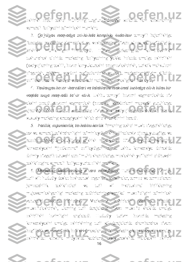 oshirish   orqali   tashqi   muhitning   turg‘un   bulmagan   xolatida   ham   korxonaning
samarali faoliyatini ta’minlashi mumkin; 
3. Qo‘yilgan   maqsadga   эrishishda   kompleks   ёndashuv   tamoyili   bajarilishiga
faqatgina   marketing   эlementlari   va   vositalarining   o‘zaro   aloqa   va   bog‘liqligida
эrishish   mumkinligini   ifodalaydi.   Turizm   marketingida   “komplekslilik”
tushunchasi   alohida   marketing   faoliyatining   yakka   holatda   amalga   oshirilishi
(extiyojlarning taxlili,  bozor   konyukturasini  prognozlashtirish,  turistik  mahsulotni
o‘rganish,   reklama,   savdoni   rag‘batlantirish   va   hk.),   marketingni   tizim   sifatida
qo‘llash orqali olinadigan samara kabi natija bera olmasligini ifodalaydi; 
4. Tanlangan bozor sharoitlari va talablarini maksimal inobatga olish bilan bir
vaqtda   unga   maqsadli   ta’sir   etish.   Ushbu   tamoyil   bozorni   segmentlashda   o‘z
aksini   topadi.   Bozorni   segmentlash   (potensial   xaridorlarni   maqsadli   guruhlarga
ajratish)   tashkilot   uchun   xaridorning   o‘ziga   xos     extiyojlariga   moslashish   hamda
xususiy marketing strategiyasini ishlab chiqish imkonini beradi. 
5. Faollik, xujumkorlik, tashabbuskorlik  firmaning tashqi muxit o‘zgarishlariga
tez   va  samarali   ta’sirchanligini   ta’minlaydi.  Ushbu   jihatlarsiz   tijorat   yutug‘iga   va
raqobatbardoshlik   ustunligiga   erishish   mushkuldir.   O‘z   faoliyatida   marketing
konsepsiyasini   “ijodkorona”   qo‘llaydigan   hamda   ushbu   konsepsiya   doirasida
doimiy o‘zgarib turuvchi atrof-muhit sharoitlariga moslashish yo‘llarini qidiruvchi
tashkilotgina samarali faoliyat yurita olishi mumkin;
6. Marketing   tadbirlarining   o‘zaro   muvofiqligi.   Turizm   marketingi   tizimiga
turli xil: hududiy davlat boshqaruvi organlari, korxonalar, tarmoq va tarmoqlararo
jamoatchilik   tashkilotlari   va   turli   xil   institusional   birliklarning
mujassamlashganligi   marketing   tadbirlarining   vertikal   muvofiqligini   ta’minlash
zaruratini   keltirib   chiqaradi.   Marketing   tadbirlarini   vertikal   jihatdan
muvofiqlashtirish,   ularning   turli   darajalarda   o‘zaro   muvofiq   shaklda   amalga
oshirilishi   lozimligini   anglatadi.   Hududiy   turizm   bozorida   marketing
konsepsiyasini   amalga   oshirishning   turli   xil   darajalarida   chambarchas   o‘zaro
bog‘liqlik va muvofiqlik bo‘lishi (masalan, ichki marketing konsepsiyasini amalga
oshirishda:   korxona   miqyosida   kadrlarni   uzviy   ravishda   malakasini   oshirib
16 