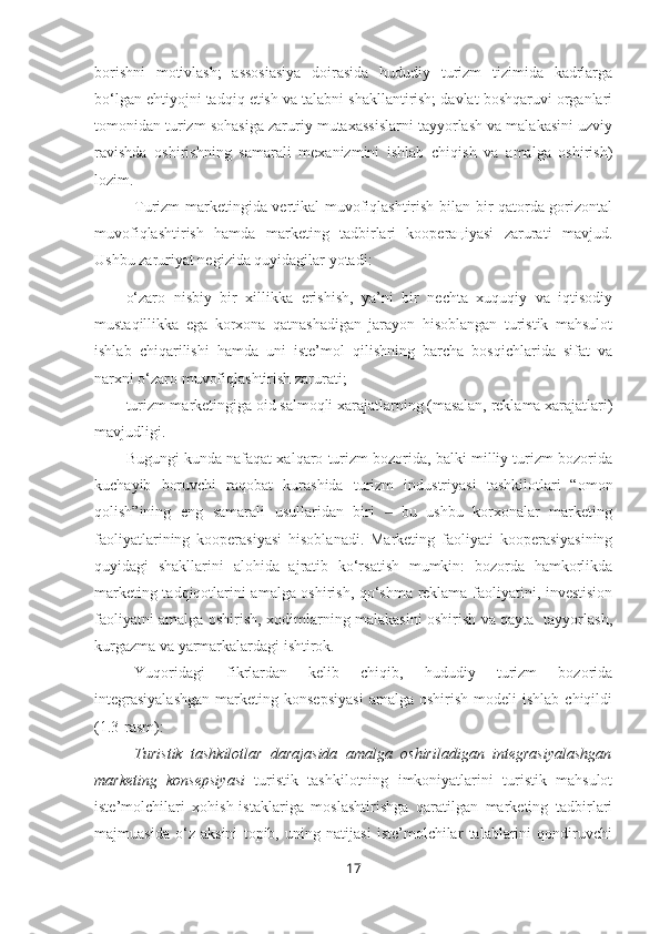 borishni   motivlash;   assosiasiya   doirasida   hududiy   turizm   tizimida   kadrlarga
bo‘lgan ehtiyojni tadqiq etish va talabni shakllantirish; davlat boshqaruvi organlari
tomonidan turizm sohasiga zaruriy mutaxassislarni tayyorlash va malakasini uzviy
ravishda   oshirishning   samarali   mexanizmini   ishlab   chiqish   va   amalga   oshirish)
lozim. 
Turizm marketingida vertikal muvofiqlashtirish bilan bir qatorda gorizontal
muvofiqlashtirish   hamda   marketing   tadbirlari   kooperaцiyasi   zarurati   mavjud.
Ushbu zaruriyat negizida quyidagilar yotadi:
– o‘zaro   nisbiy   bir   xillikka   erishish,   ya’ni   bir   nechta   xuquqiy   va   iqtisodiy
mustaqillikka   ega   korxona   qatnashadigan   jarayon   hisoblangan   turistik   mahsulot
ishlab   chiqarilishi   hamda   uni   iste’mol   qilishning   barcha   bosqichlarida   sifat   va
narxni o‘zaro muvofiqlashtirish zarurati; 
– turizm marketingiga oid salmoqli xarajatlarning (masalan, reklama xarajatlari)
mavjudligi. 
Bugungi kunda nafaqat xalqaro turizm bozorida, balki milliy turizm bozorida
kuchayib   boruvchi   raqobat   kurashida   turizm   industriyasi   tashkilotlari   “omon
qolish”ining   eng   samarali   usullaridan   biri     bu   ushbu   korxonalar   marketing‒
faoliyatlarining   kooperasiyasi   hisoblanadi.   Marketing   faoliyati   kooperasiyasining
quyidagi   shakllarini   alohida   ajratib   ko‘rsatish   mumkin:   bozorda   hamkorlikda
marketing tadqiqotlarini amalga oshirish, qo‘shma reklama faoliyatini, investision
faoliyatni amalga oshirish, xodimlarning malakasini oshirish va qayta   tayyorlash,
kurgazma va yarmarkalardagi ishtirok. 
Yuqoridagi   fikrlardan   kelib   chiqib,   hududiy   turizm   bozorida
integrasiyalashgan   marketing  konsepsiyasi  amalga   oshirish   modeli   ishlab  chiqildi
(1.3-rasm):
Turistik   tashkilotlar   darajasida   amalga   oshiriladigan   integrasiyalashgan
marketing   konsepsiyasi   turistik   tashkilotning   imkoniyatlarini   turistik   mahsulot
iste’molchilari   xohish-istaklariga   moslashtirishga   qaratilgan   marketing   tadbirlari
majmuasida   o‘z   aksini   topib,   uning   natijasi   iste’molchilar   talablarini   qondiruvchi
17 