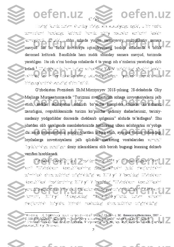 Kirish
Hozirgi   kunda   turizm   shunday   o‘ziga   xos   xususiyatga   egaki,   u   bir   necha
tarmoqlarni   harakatga   keltiradi   hamda   tabiiy   resurslar   sarflarini   keskin
kamaytiradi.   Chunki,   u shbu   sohada   yuqori   sarmoyaviy   multiplikativ   samara
mavjud:   har   bir   birlik   investisiya   iqtisodiyotning   boshqa   sohalarida   4   birlik
daromad   keltiradi.   Bandlikda   ham   xuddi   shunday   samara   mavjud,   turizmda
yaratilgan   1ta ish o‘rni boshqa sohalarda 4 ta yangi ish o‘rinlarini yaratishga olib
keladi. 1
  O‘zbekistonda   ham   turizm   sohasining   YAIM   tarkibidagi   ulushini   keskin
oshirish,   uni   milliy   i qtisodiyotning   ustun   rivojlangan     yetakchi   tarmoqlaridan
biriga aylantirish zarurligi e’tirof etildi.
O‘zbekiston   Prezidenti   Sh.M.Mirziyo ye v   2018-yilning   28-dekabrida   Oliy
Majlisga   Murojaatnomasida   “Turizmni   rivojlantirish   sohaga   invyestisiyalarni   jalb
etish,   kadrlar   salohiyatini   oshirish   bo‘yicha   kompleks   choralar   ko‘rishimiz
zarurligini,   respublikamizda   turizm   ko‘pincha   qadimiy   shaharlarimiz,   tarixiy-
madaniy   yodgorliklar   doirasida   cheklanib   qolganini”   alohida   ta’kidlagan 2
.   Shu
jihatdan   olib   qaralganda   mamlakatimizda   turizmning   ulkan   salohiyatini   ro‘yobga
chi q arish   muammolarini   amaliy   jihatdan   tadqiq   etish,   ayniqsa   turizm   sohasidagi
loyihalarga   investisiyalarni   jalb   qilishda   marketing   vositalaridan   samarali
foydalanishga   qaratilgan   ilmiy   izlanishlarni   olib   borish   bugungi   kunning   dolzarb
vazifasi hisoblanadi. 
O‘zbekiston   Respublikasi     Prezidentining   2016-yil   2-dekabrdagi   PF-4861-
sonli   “O‘zbekiston   Respublikasining   turizm   sohasini   jadal   rivojlantirishni
ta’minlash   chora-tadbirlari   to‘g‘risida”gi   va   2017-yil   7-fevraldagi   O‘zbekiston
Respublikasi   Prezidentining   2017-yil   7-fevraldagi   “O‘zbekiston   Respublikasini
yanada rivojlantirish bo‘yicha harakatlar strategiyasi to‘g‘risida” gi PF-4947-sonli
Farmoni ,   2017-yil   16-avgustdagi   “2018-2019-yillarda   turizm   sohasini
rivojlantirish   bo‘yicha   birinchi   navbatdagi   chora-tadbirlar   to‘g‘risida”gi  
1
Моисеева Н.К. Стратегия управления туристической фирмой./Учебник.   М.: Финанси и статистика, 2007. –
С. 110-114.   Электронный документ. Режим доступа:  business . gov . kz › ru / files / download . php ?…109592
2
  O ‘ zbekiston   Respublikasi   Prezidenti   Shavkat   Mirziyoevning   Oliy   Majlisga   Murojaatnomasi .   //   « Xalq   so ‘ zi »
gazetasi , 2018- yil  29- dekabr .
2 