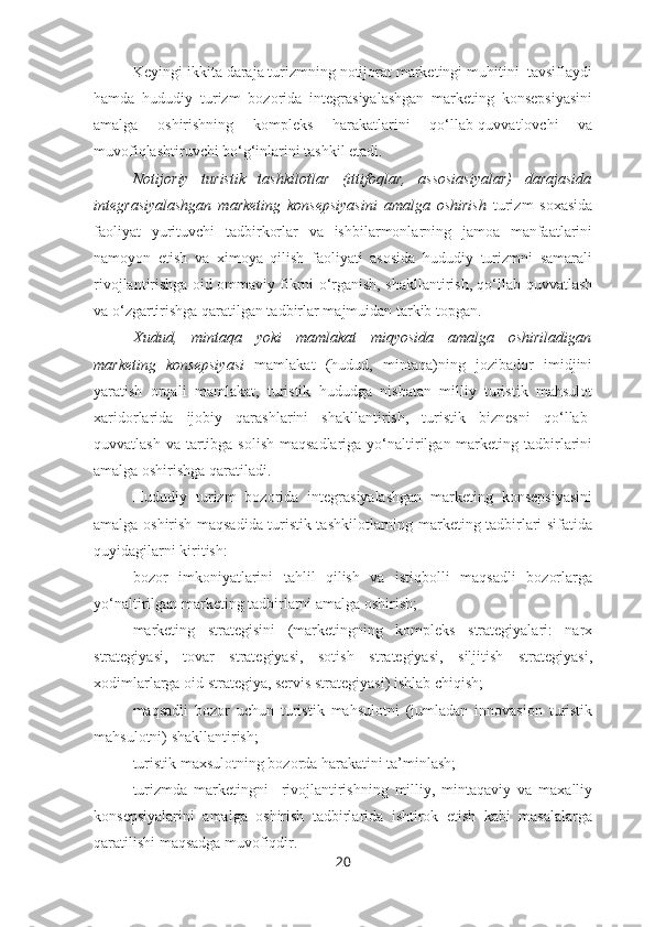 Keyingi ikkita daraja turizmning notijorat marketingi muhitini  tavsiflaydi
hamda   hududiy   turizm   bozorida   integrasiyalashgan   marketing   konsepsiyasini
amalga   oshirishning   kompleks   harakatlarini   qo‘llab-quvvatlovchi   va
muvofiqlashtiruvchi bo‘g‘inlarini tashkil etadi.
Notijoriy   turistik   tashkilotlar   (ittifoqlar,   assosiasiyalar)   darajasida
integrasiyalashgan   marketing   konsepsiyasini   amalga   oshirish   turizm   soxasida
faoliyat   yurituvchi   tadbirkorlar   va   ishbilarmonlarning   jamoa   manfaatlarini
namoyon   etish   va   ximoya   qilish   faoliyati   asosida   hududiy   turizmni   samarali
rivojlantirishga oid ommaviy fikrni o‘rganish, shakllantirish, qo‘llab-quvvatlash
va o‘zgartirishga qaratilgan tadbirlar majmuidan tarkib topgan.
Xudud,   mintaqa   yoki   mamlakat   miqyosida   amalga   oshiriladigan
marketing   konsepsiyasi   mamlakat   (hudud,   mintaqa)ning   jozibador   imidjini
yaratish   orqali   mamlakat,   turistik   hududga   nisbatan   milliy   turistik   mahsulot
xaridorlarida   ijobiy   qarashlarini   shakllantirish,   turistik   biznesni   qo‘llab-
quvvatlash va  tartibga solish  maqsadlariga  yo‘naltirilgan marketing tadbirlarini
amalga oshirishga qaratiladi.
Hududiy   turizm   bozorida   integrasiyalashgan   marketing   konsepsiyasini
amalga oshirish maqsadida turistik tashkilotlarning marketing tadbirlari sifatida
quyidagilarni kiritish:
– bozor   imkoniyatlarini   tahlil   qilish   va   istiqbolli   maqsadli   bozorlarga
yo‘naltirilgan marketing tadbirlarni amalga oshirish; 
– marketing   strategisini   (marketingning   kompleks   strategiyalari:   narx
strategiyasi,   tovar   strategiyasi,   sotish   strategiyasi,   siljitish   strategiyasi,
xodimlarlarga oid strategiya, servis strategiyasi) ishlab chiqish;
– maqsadli   bozor   uchun   turistik   mahsulotni   (jumladan   innovasion   turistik
mahsulotni) shakllantirish;
– turistik maxsulotning bozorda harakatini ta’minlash;
– turizmda   marketingni     rivojlantirishning   milliy,   mintaqaviy   va   maxalliy
konsepsiyalarini   amalga   oshirish   tadbirlarida   ishtirok   etish   kabi   masalalarga
qaratilishi maqsadga muvofiqdir.
20 