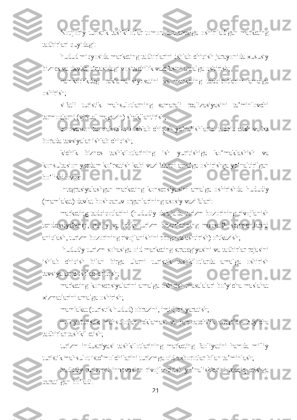 Notijoriy   turistik   tashkilotlar   tomonidan   amalga   oshiriladigan   marketing
tadbirlari quyidagi:
– hudud miqyosida marketing tadbirlarini ishlab chiqish jarayonida xususiy
biznes va davlat o‘rtasidagi vositachilik vazifasini amalga oshirish;
– hamkorlikdagi   reklama   siyosatini   va   marketing   tadqiqotlarini   amalga
oshirish;
– sifatli   turistik   mahsulotlarning   samarali   realizasiyasini   ta’minlovchi
tarmoqlarni (virtual magazin) shakllantirish;
– innovasion turmahsulotni ishlab chiqish yo‘nalishlarini tadqiq etish va bu
borada tavsiyalar ishlab chiqish;
– kichik   biznes   tashkilotlarining   ish   yuritishiga   ko‘maklashish   va
konsultasion yordam ko‘rsatish kabi vazifalarni amalga oshirishga yo‘naltirilgan
bo‘lishi lozim.
Integrasiyalashgan   marketing   konsepsiyasini   amalga   oshirishda   hududiy
(mamlakat) davlat boshqaruv organlarining asosiy vazifalari:
– marketing   tadqiqotlarini   (hududiy   darajada   turizm   bozorining   rivojlanish
tendensiyalarini,   milliy   va   ichki   turizm   bozorlarining   maqsadli   segmentlarini
aniqlash, turizm bozorining rivojlanishini prognozlashtirish) o‘tkazish;
–  hududiy turizm sohasiga oid marketing strategiyasini va tadbirlar rejasini
ishlab   chiqish   bilan   birga   ularni   turistik   tashkilotlarda   amalga   oshirish
tavsiyalarini ishlab chiqish;
– marketing konsepsiyalarini  amalga oshirish masalalari bo‘yicha maslahat
xizmatlarini amalga oshirish;
– mamlakat (turistik hudud) obrazini, imidjini yaratish;
– milliy   turistik   mahsulotlar   reklamasi   va   jamoatchilik   aloqalari   buyicha
tadbirlar tashkil etish;
– turizm   industriyasi   tashkilotlarining   marketing   faoliyatini   hamda   milliy
turistik mahsulot iste’molchilarini turizmga oid axborotlar bilan ta’minlash;
– hududiy   turizmni   innovasion   rivojlantirish   yo‘nalishlarini   tadqiq   etishga
qaratilgan bo‘ladi.
21 