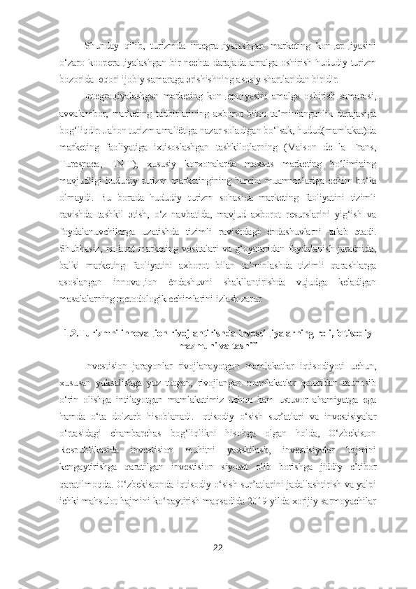 Shunday   qilib,   turizmda   integraцiyalashgan   marketing   konцepцiyasini
o‘zaro kooperaцiyalashgan bir  nechta darajada amalga oshirish hududiy turizm
bozorida юqori ijobiy samaraga эrishishning asosiy shartlaridan biridir.
Integraцiyalashgan   marketing   konцepцiyasini   amalga   oshirish   samarasi,
avvalambor,   marketing   tadbirlarining   axborot   bilan   ta’minlanganlik   darajasiga
bog‘liqdir. Jahon turizm amaliёtiga nazar soladigan bo‘lsak, hudud(mamlakat)da
marketing   faoliyatiga   ixtisoslashgan   tashkilotlarning   (Maison   de   la   Frans,
Turespaca,   ENIT),   xususiy   korxonalarda   maxsus   marketing   bo‘limining
mavjudligi   hududiy   turizm   marketingining   barcha   muammolariga   echim   bo‘la
olmaydi.   Bu   borada   hududiy   turizm   sohasida   marketing   faoliyatini   tizimli
ravishda   tashkil   эtish,   o‘z   navbatida,   mavjud   axborot   resurslarini   yig‘ish   va
foydalanuvchilarga   uzatishda   tizimli   ravishdagi   ёndashuvlarni   talab   эtadi.
Shubhasiz,   nafaqat   marketing   vositalari   va   g‘oyalaridan   foydalanish   jaraёnida,
balki   marketing   faoliyatini   axborot   bilan   ta’minlashda   tizimli   qarashlarga
asoslangan   innovaцion   ёndashuvni   shakllantirishda   vujudga   keladigan
masalalarning metodologik echimlarini izlash zarur. 
1.2.Turizmni innovaцion rivojlantirishda investiцiyalarning roli, iqtisodiy
mazmuni va tasnifi
Investision   jarayonlar   rivojlanayotgan   mamlakatlar   iqtisodiyoti   uchun,
xususan   yuksalishga   yuz   tutgan,   rivojlangan   mamlakatlar   qatoridan   munosib
o‘rin   olishga   intilayotgan   mamlakatimiz   uchun   ham   ustuvor   ahamiyatga   ega
hamda   o‘ta   dolzarb   hisoblanadi.   Iqtisodiy   o‘sish   sur’atlari   va   investisiyalar
o‘rtasidagi   chambarchas   bog‘liqlikni   hisobga   olgan   holda,   O‘zbekiston
Respublikasida   investision   muhitni   yaxshilash,   investisiyalar   hajmini
kengaytirishga   qaratilgan   investision   siyosat   olib   borishga   jiddiy   e’tibor
qaratilmoqda. O‘zbekistonda iqtisodiy o‘sish sur’atlarini jadallashtirish va yalpi
ichki mahsulot hajmini ko‘paytirish maqsadida 2019 yilda xorijiy sarmoyachilar
22 