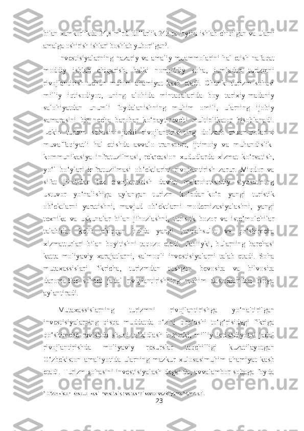 bilan  xamkorlikda  24,8  mlrd.  dollarlik  243  ta  loyiha  ishlab   chiqilgan  va  ularni
amalga oshirish ishlari boshlab yuborilgan 5
.
Investisiyalarning   nazariy   va   amaliy   muammolarini   hal   etish   nafaqat
moddiy   ishlab   chiqarish,   balki   nomoddiy   soha,   jumladan   turizmni
rivojlantirish   uchun   muhim   ahamiyat   kasb   etadi.   Chunki   turizm   sohasi
milliy   iqtisodiyot,   uning   alohida   mintaqalarida   boy   tarixiy-madaniy
salohiyatdan   unumli   foydalanishning   muhim   omili,   ularning   ijobiy
samarasini   bir   necha   barobar   ko‘paytiruvchi   multiplikator   hisoblanadi.
Lekin   turizm   sohasini   jadal   rivojlantirishning   dolzarb   muammolarini
muvaffaqiyatli   hal   etishda   avvalo   transport,   ijtimoiy   va   muhandislik-
kommunikasiya   infratuzilmasi,   rekreasion   xududlarda   xizmat   ko‘rsatish,
yo‘l   bo‘ylari   infratuzilmasi   ob’ektlarini   rivojlantirish   zarur.   Miqdor   va
sifat   jihatidan   tez   rivojlantirish   davlat   makroiqtisodiy   siyosatining
ustuvor   yo‘nalishiga   aylangan   turizm   ko‘pdan-ko‘p   yangi   turistik
ob’ektlarni   yaratishni,   mavjud   ob’ektlarni   modernizasiyalashni,   yangi
texnika   va   uskunalar   bilan   jihozlashni,   turistik   bozor   va   iste’molchilar
talabidan   kelib   chiqqan   holda   yangi   turmahsulot   va   qo‘shimcha
xizmatturlari   bilan   boyitishni   taqozo   etadi.   Tabiiyki,   bularning   barchasi
katta   moliyaviy   xarajatlarni,   salmoqli   investisiyalarni   talab   etadi.   Soha
mutaxassislari   fikricha,   turizmdan   tushgan   bevosita   va   bilvosita
daromadlar   sohani   jadal   rivojlantirishning   muhim   dastaklaridan   biriga
aylantiradi.
Mutaxassislarning   turizmni   rivojlantirishga   yo‘naltirilgan
investisiyalarning   qisqa   muddatda   o‘zini   qoplashi   to‘g‘risidagi   fikriga
qo‘shimcha   ravishda   shuni   ta’kidlash   lozimki,   milliy   iqtisodiyotni   jadal
rivojlantirishda   moliyaviy   resurslar   taqchilligi   kuzatilayotgan
O‘zbekiston   amaliyotida   ularning   mazkur   xulosasimuhim   ahamiyat   kasb
etadi.   Turizm   sohasini   investisiyalash   deganda,   avvalambor   sohaga   foyda
5
 O‘zbekiston Respublikasi Investitsilar va tashqi savdo vazirligi ma’lumotlari.
23 