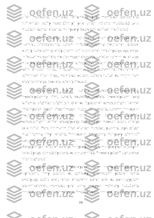 olish   maqsadida   mamlakat   ichkarisida   yoki   mamlakat   tashqarisida
bo‘lishidan   qat’iy   nazar   (bir   yil   yoki   undan   ortiqroq   muddatda)   uzoq
muddatli kapital shaklida moliyaviy resurslarni sarflash hisoblanadi. 
Turizmning   hozirgi   holatini   baholashda,   shuni   alohida   qayd   etish
lozimki,   O‘zbekistonda   turizm   infratuzilmasining   rivojlanish   darajasi
xorijiy   turistlarning   ehtiyojlarini   to‘liq   qondirish   imkoniyatiga   ega   emas.
Infratuzilma etarlicha rivojlanmagan sharoitda turistlar oqimini va shunga
mos   ravishda   valyuta   tushumini   ko‘paytirish   imkoni   bo‘lmaydi.   Bundan
kelib   chiqqan   holda,   infratuzilmaning   holati   turizmning   rivojlanishini
ta’minlash   bilan   birga,   mamlakat   xalqaro   turistik   nufuzi   va   imijini   ham
shakllantirishga bevosita ta’sir ko‘rsatadi. 
Mamlakatimizda   mavjud   turistik   resurslardan   foydalanishda
investisiyalarning   o‘rni,   turistik   resurslarga   bevosita   investisiyalarni   keng
ko‘lamda   to‘g‘ridan-to‘g‘ri   jalb   etish   va   foydalanish   samaradorligini   oshirish
imkoniyatlari   deyarli   o‘rganilmagan.  Bular, o‘z  navbatida,  turizmni  innovasion
rivojlantirishda   investisiyalarning   rolini   ochib   berish   va   iqtisodiy
samaradorligini   oshirish   strategiyasiga   bag‘ishlangan   mavzuni   tadqiq   qilishga
asos   bo‘ldi.   Yana   bir   muhim   jihati   shundan   iboratkai,   yuqorida   qayd   etilgan
mualliflarning   ilmyi   ishlarida   “innovasion   faoliyatning   moliyaviy   ta’minoti”
tushunchasining   izohi   va   mualliflik   talqinlarini   keltirib   o‘tilmagan.
Kengaytirilgan ishlab chiqarishga moliyaviy hamda nomoliyaviy sarflar jarayoni
iqtisodiyotga doir adabiyotlarda va qonunchilikda “investisiyalash” tushunchasi
bilan bog‘lanadi. 
Innovasion   loyihalarni   investisiyalash   tizimi   innovasion   dastur   va
loyihalarni,   ilmiy   tadqiqot   va   tajribaviy   ishlanmalarni   yaratish   hamda
amaliyotga   tadbiq   etish,   ishlab   chiqarishni   tashkil   etish   va   texnologiyalarni
takomillashtirish,   mamlakat   yoki   uning   muayyan   ma’muriy   hududlarida
innovasion   faollikni   oshirishga   ko‘maklashuvchi   innovasion   infratuzilmani
24 