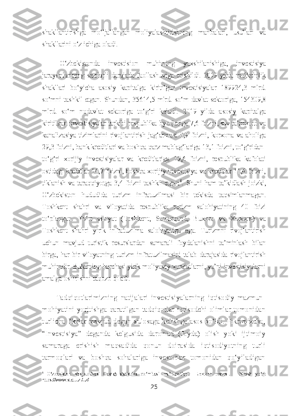 shakllantirishga   mo‘ljallangan   moliyalashtirishning   manbalari,   usullari   va
shakllarini o‘z ichiga oladi.
O‘zbekistonda   investision   muhitning   yaxshilanishiga,   investisiya
jarayonlarining  sezilarli  darajada  faollashuviga  erishildi. 2019  yilda mulkchilik
shakllari   bo‘yicha   asosiy   kapitalga   kiritilgan   investisiyalar   189924,3   mlrd.
so‘mni   tashkil   etgan.   Shundan,   35614,5   mlrd.   so‘m   davlat   sektoriga,   154309,8
mlrd.   so‘m   nodavlat   sektoriga   to‘g‘ri   keladi.   2019   yilda   asosiy   kapitalga
kiritilgan investisiyalar tarkibi respublika byudjetiga 7,6 foizni, suv ta’minoti va
kanalizasiya   tizimlarini   rivojlantirish   jag‘armasi   0,9   foizni,   korxona  va   aholiga
29,3 foizni, bank kreditlari va boshqa qarz mablag‘lariga 13,1 foizni, to‘g‘ridan-
to‘g‘ri   xorijiy   investisiyalar   va   kreditlariga   19,6   foizni,   respublika   kafolati
ostidagi kreditlar 14,7 foizni, boshqa xorijiy investisiya va kreditlar 11,4 foizni,
tiklanish va taraqqiyotga 3,4 foizni  tashkil  etgan 6
.   Shuni  ham  ta’kidlash  joizki,
O‘zbekiston   hududida   turizm   infratuzilmasi   bir   tekisda   taqsimlanmagan.
Toshkent   shahri   va   viloyatida   respublika   turizm   salohiyatining   40   foizi
to‘plangan.   To‘rt   viloyat   (Toshkent,   Samarqand,   Buxoro   va   Xorazm)   va
Toshkent   shahri   yirik   infratuzilma   salohiyatiga   ega.   Turizmni   rivojlantirish
uchun   mavjud   turistik   resurslardan   samarali   foydalanishni   ta’minlash   bilan
birga,   har   bir   viloyatning   turizm   infratuzilmasini   talab   darajasida   rivojlantirish
muhimdir. Bularning barchasi yirik moliyaviy xarajatlarni, ya’ni investisiyalarni
amalga oshirishni taqozo qiladi.
Tadqiqotlarimizning   natijalari   investisiyalarning   iqtisodiy   mazmun-
mohiyatini   yoritishga   qaratilgan   tadqiqotlar   iqtisodchi   olimlar   tomonidan
turlicha   fikrlar   mavjud   degan   xulosaga   kelishga   asos   bo‘ldi.   Fikrimizcha,
“Investisiya”   deganda   kelgusida   daromad   (foyda)   olish   yoki   ijtimoiy
samaraga   erishish   maqsadida   qonun   doirasida   iqtisodiyotning   turli
tarmoqlari   va   boshqa   sohalariga   investorlar   tomonidan   qo‘yiladigan
6
  O‘zbekiston   Respublikasi   Davlat   statistika   qo‘mitasi   ma’lumotlari.   [Elektron   resurs].   –   Kirish   yo‘li:
https://www.stat.uz /uz/
25 