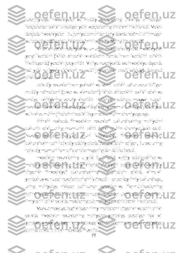 turar-joylarga   investisiyalar   va   moddiy   zahiralarning   o‘sishiga   qilinadigan
harajatlardan tashkil topadigan yalpi xarajatlarning bir qismi hisoblanadi. Makro
darajada investisiyalar – bu jamiyat tomonidan joriy davrda iste’mol qilinmagan
va iqtisodiyotda kapital o‘sishini ta’minlovchi YaIMning bir qismidir. 
Ishlab  chiqarish  nazariyasi   va  umuman  makroiqtisodiyotda   investisiyalar
yangi   kapitalni   (ishlab   chiqarish   vositalarini   hamda   inson   kapitalini   qo‘shib
hisoblaganda) yaratish jarayonidir. Moliya nazariyasida esa investisiya deganda
real   yoki   moliyaviy   aktivlarni   maqsadli   joylashtirish   orqali   kelajakda   daromad
olish tushuniladi. 
Iqtisodiy   resurslar   inson   yashashi   va   kamol   topishi   uchun   zarur   bo‘lgan
moddiy   ne’matlarni   (tovar   va   xizmatlarni)   ishlab   chiqarishni   tashkil   etish   va
amalga   oshirishning   zaruriy   shartidir.   Tanlangan   tadqiqot   mavzusi   nuqtai-
nazaridan investision resurslar, yuqoridagilarning mazmuni, mohiyati, ahamiyati
va boshqa muhim jihatlarini batafsil bayon etishi muhim ahamiyatga ega.
Birinchi   navbatda   “investision   resurslar”   tushunchasining   mohiyatini
tushunib   etish,   uning   mazmunini   ochib   berish   muhim   ahamiyat   kasb   etadi.
Nazariy   tadqiqot   natijalari   shuni   ko‘rsatadiki,   “investision   resurslar”
tushunchasini   turli   iqtisodiy   adabiyotlarda   turlicha   talqin   etilgan,   bu   esa   uning
iqtisodiy mazmuni ham to‘la aniqlanmaganligidan dalolat beradi.
Investision   resurslarning   u   yoki   bu   jihatlari   xorijiy   tadqiqotchilar   va
mahalliy   iqtisodchilarning   ilmiy   ishlarida   o‘z   aksini   topgan.   Ularni   tanqidiy
o‘rganish   “investisiya”   tushunchasining   o‘zini   talqin   etishda   xilma-xil
yondashuv va nuqtai-nazarlar borligini ko‘rsatdi. Har qanday ilmiy tushunchaga,
uning   mohiyatiga   nisbatan   turli-tuman   qarashlar   va   fikr-mulohazalarning
bo‘lishligi   tabiiy   hol.   Lekin   tadqiqot   nuqtai   nazaridan   ularni   chuqur   o‘rganish,
ilmiy tahlil qilish asosida masalaning tub mohiyatini ochib berish hisoblanadi.
Mazkur mavzuga bag‘ishlagan ilmiy manbalarni o‘rganish va tahlil qilish
asosida   investision   resurslarning   mohiyatini   yoritishga   qaratilgan   ikki   xil
yondashuv mavjud, degan ilmiy hulosaga kelindi. Ularning mazmun-mohiyatiga
alohida to‘xtalib o‘tish maqsadga muvofiq.
27 