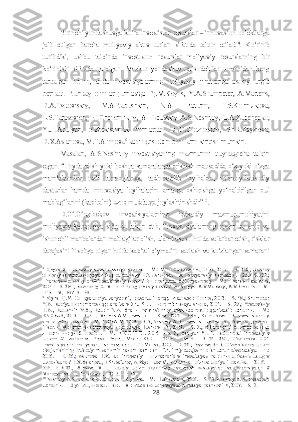 Birinchi yondashuvga ko‘ra investision resurslar   innovasion ob’ektlarga‒
jalb   etilgan   barcha   moliyaviy   aktiv   turlari   sifatida   talqin   etiladi 8
.   Ko‘rinib
turibdiki,   ushbu   talqinda   investision   resurslar   moliyaviy   resurslarning   bir
ko‘rinishi   sifatida   qaralgan.   Mazkur   yondashuv   iqtisodchilar   tomonidan   keng
tarqalgan   bo‘lib,   unda   investisiyalarning   moliyaviy   jihatlariga   asosiy   urg‘u
beriladi.   Bunday   olimlar   jumlasiga   Dj.M.Keyns,   Y.A.Shumpeter,   A.Martens,
D.A.Evdoviskiy,   V.A.Babushkin,   N.A.   Baturin,   T.S.Kolmыkova,
L.S.Tarasevich,   P.I.Grebennikov,   A.I.Leusskiy   A.S.Neshitoy,   L.A.Zubchenko,
Yu.I.Abulyan,   o‘zbekistonlik   olimlardan   D.G‘.G‘ozibekov,   Sh.R.Fayzieva,
D.X.Aslanova, M.T.Alimova 9
 kabi iqtisodchi olimlarni kiritish mumkin. 
Masalan,   A.S.Neshitoy   investisiyaning   mazmunini   quyidagicha   talqin
etgan: “Foyda olish yoki boshqa samaralarga erishish maqsadida o‘z yoki o‘zga
mamlakatning   turli   tarmoqlariga,   tadbirkorlik   loyihalari,   ijtimoiy-iqtisodiy
dasturlar   hamda   innovasiya   loyihalarini   amalga   oshirishga   yo‘naltirilgan   pul
mablag‘larini (kapitalni) uzoq muddatga joylashtirishdir” 10
. 
D.G‘.G‘ozibekov   investisiyalarning   iqtisodiy   mazmun-mohiyatini
moliyaviy   kategoriya   sifatida   talqin   etib,   “Investisiyalarning   mazmuni   aniq   va
ishonchli manbalardan mablag‘lar olish, ularni asosli holda safarbar etish, risklar
darajasini hisobga olgan holda kapital qiymatini saqlash va ko‘zlangan samarani
8
  Ojegov   S.I.   Tolkovыy   slovar   russkogo   yaz ы ka.   –   M.:   Mir   i   Obrazovanie,   Oniks,   2011.   –   S.   236. ;   Bolshoy
tolkov ы y slovar russkogo yaz ы ka pod redaksiey D.N.Ushakova.   −   M.: Slavyanskiy Dom Knigi. – 2014 S. 332.;
Finansovo-kreditn ы y   ensiklopedicheskiy   slovar   /   Pod   obsh.pred.   A.G.Gryaznovoy   −   M.:   Finans ы   i   statistika,
2004. – S. 294.; Rozenberg DJ.M. Terminologicheskiy slovar   / Ler.Songya. A.V.Volkvoy, A.V.Shedrina. –   M.:
Infra – M, 1997. S. 138.
9
  Keyns   Dj.M.   Obщaya   teoriya   zanyatosti,   protsenta   i   deneg.   Izdatelstvo:   Gednos,   2002.   –   S.   48.;   Shumpeter
Y.A.   Istoriya   ekonomicheskogo   analiza   v   3   tt.   SPb.:   Ekonomicheskaya   shkola,   2004.   –   S.127.;   Yevdoviskiy
D.A.,   Babushkin   V.A.,   Baturin   N.A.   Analiz   investitsionnoy   privlekatelnosti   organizatsii:   uchebnik.   –   M.:
KNORUS,   2017.   –   S.   41.;   Martens   A.V.   Investitsii.   –   Kiev.   2002.   –   S.63.;   Kolmыkova   T.S.   Investitsionnыy
analiz: ucheb. posobie. – M.: INFRA-M, 2009. – S. 7; Neshitoy A. S. Investitsii: Uchebnik. – 5-ye izd., pererab.
i   ispr.   –   M.:   Izdatelsko-torgovaya   korporatsiya   Dashkov   i   K,   2007.   –   S.13.;   Zubchenko   L.A.   Иностранные
инвестиции:   учеб.   posobie.   –   M.:   KNIGODEL.   2006.   –   S.   7.;   Abulyan   Yu.   I.   Osobennosti   innovatsiy   v
turizme   //   Ekonomika.   Pravo.   Pechat.   Vestn.   KSEI.   –   2013.   –   №   3.   –   S.   241-250. ;   G‘ozibekov   D.G‘.
Investitsiyalarni moliyalashtirish masalalari. – T.: Moliya, 2003. – B. 26.; Fayzieva Sh.R. O‘zbekistonda turizm
rivojlanishining   iqtisodiy   mexanizmini   takomillashtirish.   I.f.n.   ilmiy   darajasini   olish   uchun   dissertatsiya.   –   T.:
2006.   –   B.   36. ;   Aslanova   D.X.   Rol   innovatsiy   i   ix   znachenie   v   investitsiyax   na   rыnke   turistskix   uslug   v
Uzbekistane  /   D.X.Aslanova,  B.Sh.Safarov,  A.Xayrullaev  //   Ekonomika   i  biznes:   teoriya  i   praktika.   –  2016.  –
№3.   B.18-22.;   Alimova   M.T.   Hududiy   turizm   bozorining   rivojlanish   xususiyatlari   va   tendensiyalari   //
Monografiya.  –  T. Iqtisodiyot, – 2015. – B. 88.
10
 Neshitoy A.S.  Investitsii: Uchebnik.   –  4-ye izd.  –  M.: Dashkov i K, 2006.  –  S. 13. Neshitoy A. S. Investitsii:
Uchebnik. — 5-ye izd., pererab. i ispr.  –  M.: Izdatelsko-torgovaya korporatsiya Dashkov i K, 2007.  –  S.13.
28 