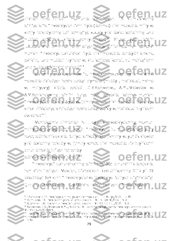 olishdan   iborat   bo‘ladi” 11
  mazmunida   ta’rif   bergan.   T.S.   Kolmыkovaning
ta’rifiga ko‘ra “Investisiyalar o‘zini foyda (daromad) olish maqsadida milliy va
xorijiy   iqtisodiyotning   turli   tarmog‘iga   xususiy   yoki   davlat   kapitalining   uzoq
muddatli   qo‘yilmasi   sifatida   namoyon   etadi 12
.   Shunga   yaqin   ta’rifni
L.A.Zubchenko   tomonidan   chop   etilgan   o‘quv   qo‘llanmada   ham   uchratish
mumkin:   “Investisiya   tushunchasi   foyda   olish   maqsadida   qandaydir   korxona,
tashkilot,   uzoq   muddatli   loyihalar   va   shu   kabilarga   kapital,   pul   mablag‘larini
uzoq muddatga kiritishni anglatadi” 13
.
Ikkinchi   yondashuvga   muvofiq,   investision   resurslar   boylikni   o‘stirish
maqsadida   tikiladigan   barcha   turdagi   qiymatlar   (moddiy   ,   intellektual,   mehnat
va   moliyaviy)   sifatida   qaraladi.   G.S.Staroverova,   A.Yu.Medvedev   va
A.V.Sarokinalarning   ta’rifini   bunga   misol   tariqasida   keltirish   mumkin:
“Investisiyalar   iqtisodiy   foyda   va   ijtimoiy   samara   olish   maqsadida   investisiya
sohasi ob’ektlariga kiritiladigan barcha turdagi mulkiy va intellektual boyliklarni
aks ettiradi” 14
.
Mamlakatimiz   olimlaridan   N.H.Haydarov   investisiyalarning   mazmun-
mohiyatiga   quyidagi   ta’rifni   beradi:   “Investisiya   –   bu   mulk   shaklidan   qat’iy
nazar, tadbirkorlik asosida faoliyat ko‘rsatayotgan jismoniy va yuridik shaxslar
yoki   davlatning   iqtisodiy   va   ijtimoiy   samara   olish   maqsadida   o‘z   boyliklarini
qonun doirasida bo‘lgan har qanday
tadbirkorlik ob’ektiga sarflashidir” 15
.
“Investisiya” tushunchasining  ta’rifi amaldagi  qonunchilik darajasida
ham   e’tirof   etilgan.   Masalan,   O‘zbekiston   Respublikasining   2019   yil   25
dekabrdagi 598-sonli  “Investisiyalar  va investisiya  faoliyati  to‘g‘risida”gi
Qonunda   investisiyaga   quyidagicha   ta’rif   berilgan:   “ Investisiyalar   —
11
 G‘ozibekov D.G‘. Investitsiyalarni moliyalashtirish masalalari. – T.: Moliya, 2003. – B. 26.
12
 Kolm ы kova T.S. Investitsionn ы y analiz: ucheb. posobie.  –  M.: INFRA-M, 2009.  – S. 7.
13
 Zu bchenko L.A. Inostrann ы e investitsii: ucheb.  po sobie . –  M.: KNIGODEL , 2006. – S. 7.
14
 Staroverova G.S., Medvedev A.Yu., Sorokina I.V. Ekonomicheskaya otsenka investitsiy: uchebnoe posobie. –
M.: KNORUS, 2006. – S. 11.
15
  Haydarov   N.H.   Iqtisodiyotni   erkinlashtirish   sharoitida   korxonalar   investitsion   faoliyatidagi   moliya-soliq
munosabatlarini takomillashtirish masalalari. I.f.d ilmiy darajasini olish uchun yozilgan dissertatsiya. – T.: 2003.
– B. 29. 
29 