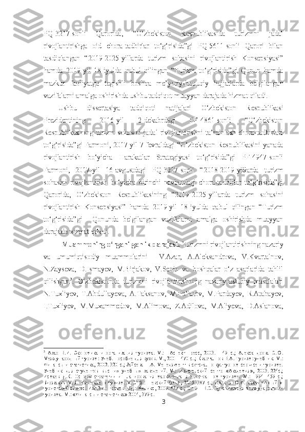 PQ-3217-sonli   Qarorida,   “O‘zbekiston   Respublikasida   turizmni   jadal
rivojlantirishga   oid   chora-tadbirlar   to‘g‘risida”gi   PQ-5611-sonli   Qarori   bilan
tasdiqlangan   “2019-2025-yillarda   turizm   sohasini   rivojlantirish   Konsepsiyasi”
hamda   2019-yil   18-iyulda   qabul   qilingan   “Turizm   to‘g‘risida”gi   Qonun   hamda
mazkur   faoliyatga   tegishli   boshqa   me’yoriy-huquqiy   hujjatlarda   belgilangan
vazifalarni amalga oshirishda ushbu tadqiqot muayyan darajada hizmat qiladi.
Ushbu   dissertasiya   tadqiqoti   natijalari   O‘zbekiston   Respublikasi
Prezidentining   2016-yil   2-dekabrdagi   PF-4861-sonli   “O‘zbekiston
Respublikasining   turizm   sohasini   jadal   rivojlantirishni   ta’minlash   chora-tadbirlari
to‘g‘risida”gi  Farmoni, 2017-yil 7-fevraldagi “O‘zbekiston Respublikasini  yanada
rivojlantirish   bo‘yicha   Harakatlar   Strategiyasi   to‘g‘risida”gi   PF-4947-sonli
Farmoni,   2017-yil   16-avgustdagi   PQ-3217-sonli   “2018-2019-yillarda   turizm
sohasini   rivojlantirish   bo‘yicha   birinchi   navbatdagi   chora-tadbirlar   to‘g‘risida”gi
Qarorida,   O‘zbekiston   Respublikasining   “2019-2025-yillarda   turizm   sohasini
rivojlantirish   Konsepsiyasi”   hamda   2019-yil   18-iyulda   qabul   qilingan   “Turizm
to‘g‘risida”gi     Qonunda   belgilangan   vazifalarni   amalga   oshirishda   muayyan
darajada xizmat qiladi.
Muammoning o‘rganilganlik darajasi.  Turizmni rivojlantirishning nazariy
va   umumiqtisodiy   muammolarini     V.Azar,   A.Aleksandrova,   V.Kvartalnov,
N.Zayseva,   D.Ismayev,   M.Birjakov,   V.Senin   va   boshqalar   o‘z   asarlarida   tahlil
qilishgan 3
.   O‘zbekistonda   turizmni   rivojlantirishning   nazariy-uslubiy   masalalari
N.Tuxliyev,   T.Abdullayeva,   A.Taksanov,   M.Po‘latov,   M.Pardayev,   R.Atabayev,
I.Tuxliyev,   M.Muxammedov,   M.Alimova,   Z.Adilova,   M.Aliyeva,   D.Aslanova,
3
  Азар   В.И.   Экономика   и   организация   туризма.-М.:     Аспект-Пресс,   2003.   -   49   с.;   Александрова   С.Ю.
Международный туризм: Учеб. Пособие для вузов. М., 200 -    470 с..; Кварталнов В.А. Туризм: учебник.-М.:
Финансы  и  статистика,  2002.-320 с.;  Зайсева  Н.А.  Менеджмент   в сотсиално-културном  сервисе   и  туризме.
Учебник   для   студентов   высших   учебных   заведений.-М.:   Издателский   сентр   «Академия»,   2003.-224с.;
Исмаев   Д.К.   Основы   стратегии   и   планирования   маркетинга   в   иностранном   туризме.   М.:   1994-   459   с.;
Биржаков   М.Б.   Введение   в   туризм.-М-СПб.:   Невский   фонд,   2005.-387   с.;   Волков   Ю.Ф.   Гостиничный   и
туристский  бизнес.  Изд.2-е.-  Ростов  н/Д.:  Феникс,   2009.-637  с.;  Сенин   В.С.  Организатсия  международного
туризма.-М.: «Финансы и статистика» 2004,-379 с.
3 