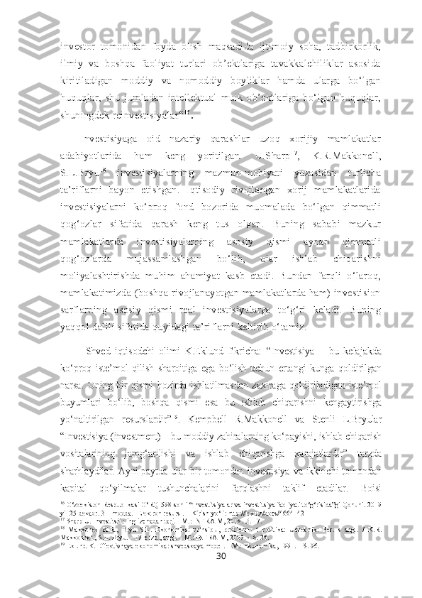 investor   tomonidan   foyda   olish   maqsadida   ijtimoiy   soha,   tadbirkorlik,
ilmiy   va   boshqa   faoliyat   turlari   ob’ektlariga   tavakkalchiliklar   asosida
kiritiladigan   moddiy   va   nomoddiy   boyliklar   hamda   ularga   bo‘lgan
huquqlar,   shu   jumladan   intellektual   mulk   ob’ektlariga   bo‘lgan   huquqlar,
shuningdek reinvestisiyalar ” 1 6
.
Investisiyaga   oid   nazariy   qarashlar   uzoq   xorijiy   mamlakatlar
adabiyotlarida   ham   keng   yoritilgan.   U.Sharp 1 7
,   K.R.Makkonell,
S.L.Bryu 1 8
  investisiyalarning   mazmun-mohiyati   yuzasidan   turlicha
ta’riflarni   bayon   etishgan.   Iqtisodiy   rivojlangan   xorij   mamlakatlarida
investisiyalarni   ko‘proq   fond   bozorida   muomalada   bo‘lgan   qimmatli
qog‘ozlar   sifatida   qarash   keng   tus   olgan.   Buning   sababi   mazkur
mamlakatlarda   investisiyalarning   asosiy   qismi   aynan   qimmatli
qog‘ozlarda   mujassamlashgan   bo‘lib,   ular   ishlab   chiqarishni
moliyalashtirishda   muhim   ahamiyat   kasb   etadi.   Bundan   farqli   o‘laroq,
mamlakatimizda   (boshqa   rivojlanayotgan   mamlakatlarda   ham)   investision
sarflarning   asosiy   qismi   real   investisiyalarga   to‘g‘ri   keladi.   Buning
yaqqol dalili sifatida quyidagi ta’riflarni keltirib o‘tamiz.
Shved   iqtisodchi   olimi   K.Eklund   fikricha:   “Investisiya   –   bu   kelajakda
ko‘proq   iste’mol   qilish   sharoitiga   ega   bo‘lish   uchun   ertangi   kunga   qoldirilgan
narsa.   Uning   bir   qismi   hozirda   ishlatilmasdan   zaxiraga   qoldiriladigan   iste’mol
buyumlari   bo‘lib,   boshqa   qismi   esa   bu   ishlab   chiqarishni   kengaytirishga
yo‘naltirilgan   resurslardir” 19
.   Kempbell   R.Makkonell   va   Stenli   L.Bryular
“Investisiya (investment) – bu moddiy zahiralarning ko‘payishi, ishlab chiqarish
vositalarining   jamg‘arilishi   va   ishlab   chiqarishga   xarajatlardir”   tarzda
sharhlaydilar. Ayni paytda ular bir  tomondan investisiya  va ikkinchi  tomondan
kapital   qo‘yilmalar   tushunchalarini   farqlashni   taklif   etadilar.   Boisi
16
 O‘zbekiston Respublikasi O‘RQ-598-sonli “Investitsiyalar va investitsiya faoliyati to‘g‘risida”gi Qonuni. 2019
yil 25 dekabr. 3 – modda.  [Elektron resurs].  –   Kirish yo‘li :   http://lex.uz / docs/4664142
17
 Sharp U. Investitsii.: inglizchadan tarj. - M.: INFRA-M, 2018. B. 17.
18
  Makkonell   K.R.,   Bryu   S.L.   Ekonomiks:   prinsip ы ,   problem ы   i   politika:   Uchebnik:   Per.   s   angl.   /   K.R.
Makkonnell, S.L. Bryu.  –  17-e izd., angl.  –  M.: INFRA-M, 2009. – S. 26.
19
 Eklund K. Effektivnaya ekonomika :  shvedskaya model . –  M.: Ekonomika ,  1991.  – S.  96.
30 