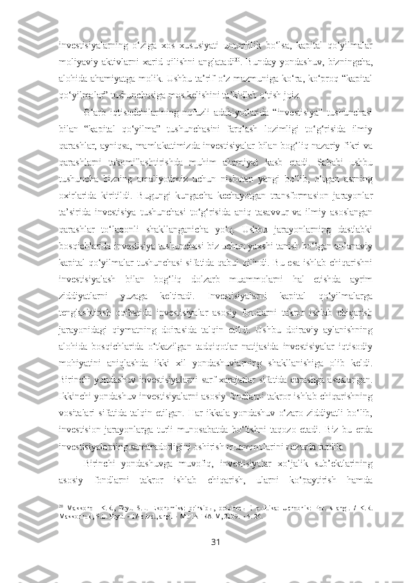 investisiyalarning   o‘ziga   xos   xususiyati   unumlilik   bo‘lsa,   kapital   qo‘yilmalar
moliyaviy   aktivlarni   xarid   qilishni   anglatadi 20
.   Bunday   yondashuv,   bizningcha,
alohida ahamiyatga molik. Ushbu ta’rif o‘z mazmuniga ko‘ra, ko‘proq “kapital
qo‘yilmalar” tushunchasiga mos kelishini ta’kidlab o‘tish joiz.
G‘arb   iqtisodchilarining   nufuzli   adabiyotlarida   “investisiya”   tushunchasi
bilan   “kapital   qo‘yilma”   tushunchasini   farqlash   lozimligi   to‘g‘risida   ilmiy
qarashlar, ayniqsa, mamlakatimizda investisiyalar  bilan bog‘liq nazariy fikri va
qarashlarni   takomillashtirishda   muhim   ahamiyat   kasb   etadi.   Sababi   ushbu
tushuncha   bizning   amaliyotimiz   uchun   nisbatan   yangi   bo‘lib,   o‘tgan   asrning
oxirlarida   kiritildi.   Bugungi   kungacha   kechayotgan   transformasion   jarayonlar
ta’sirida   investisiya   tushunchasi   to‘g‘risida   aniq   tasavvur   va   ilmiy   asoslangan
qarashlar   to‘laqonli   shakllanganicha   yo‘q.   Ushbu   jarayonlarning   dastlabki
bosqichlarida investisiya tushunchasi biz uchun yaxshi tanish bo‘lgan an’anaviy
kapital qo‘yilmalar tushunchasi  sifatida qabul qilindi. Bu esa ishlab chiqarishni
investisiyalash   bilan   bog‘liq   dolzarb   muammolarni   hal   etishda   ayrim
ziddiyatlarni   yuzaga   keltiradi.   Investisiyalarni   kapital   qo‘yilmalarga
tenglashtirish   oqibatida   investisiyalar   asosiy   fondlarni   takror   ishlab   chiqarish
jarayonidagi   qiymatning   doirasida   talqin   etildi.   Ushbu   doiraviy   aylanishning
alohida   bosqichlarida   o‘tkazilgan   tadqiqotlar   natijasida   investisiyalar   iqtisodiy
mohiyatini   aniqlashda   ikki   xil   yondashuvlarning   shakllanishiga   olib   keldi.
Birinchi yondashuv investisiyalarni sarf-xarajatlar sifatida qarashga asoslangan.
Ikkinchi yondashuv investisiyalarni asosiy fondlarni takror ishlab chiqarishning
vositalari   sifatida  talqin  etilgan.  Har   ikkala  yondashuv   o‘zaro  ziddiyatli  bo‘lib,
investision   jarayonlarga   turli   munosabatda   bo‘lishni   taqozo   etadi.   Biz   bu   erda
investisiyalarning samaradorligini oshirish muammolarini nazarda tutdik.
Birinchi   yondashuvga   muvofiq,   investisiyalar   xo‘jalik   sub’ektlarining
asosiy   fondlarni   takror   ishlab   chiqarish,   ularni   ko‘paytirish   hamda
20
  Makkonell   K.R.,   Bryu   S.L.   Ekonomiks:   prinsip ы ,   problem ы   i   politika:   Uchebnik:   Per.   s   angl.   /   K.R.
Makkonnell, S.L. Bryu.  –  17-e izd., angl.  –  M.: INFRA-M, 2009. – S. 26.
31 