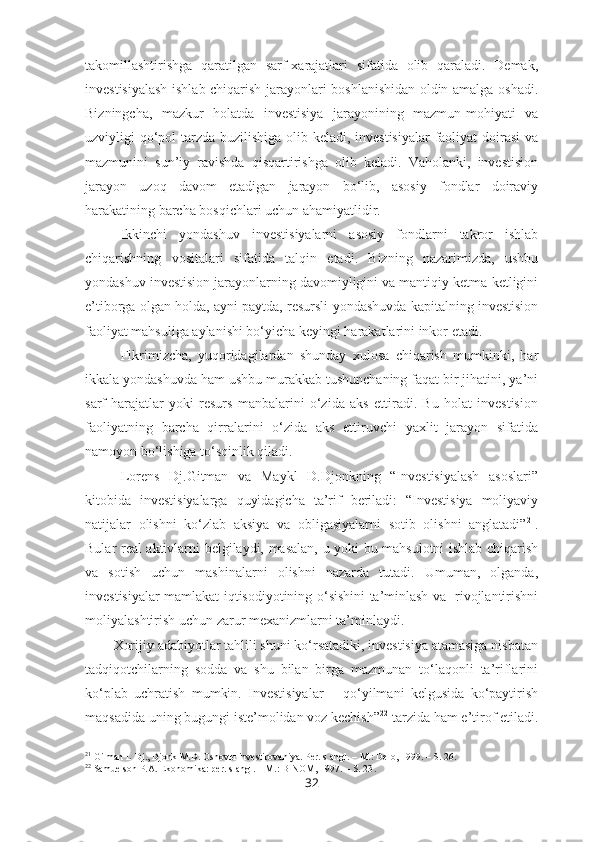 takomillashtirishga   qaratilgan   sarf-xarajatlari   sifatida   olib   qaraladi.   Demak,
investisiyalash ishlab chiqarish jarayonlari boshlanishidan oldin amalga oshadi.
Bizningcha,   mazkur   holatda   investisiya   jarayonining   mazmun-mohiyati   va
uzviyligi qo‘pol  tarzda buzilishiga olib keladi, investisiyalar  faoliyat doirasi  va
mazmunini   sun’iy   ravishda   qisqartirishga   olib   keladi.   Vaholanki,   investision
jarayon   uzoq   davom   etadigan   jarayon   bo‘lib,   asosiy   fondlar   doiraviy
harakatining barcha bosqichlari uchun ahamiyatlidir. 
Ikkinchi   yondashuv   investisiyalarni   asosiy   fondlarni   takror   ishlab
chiqarishning   vositalari   sifatida   talqin   etadi.   Bizning   nazarimizda,   ushbu
yondashuv investision jarayonlarning davomiyligini va mantiqiy ketma-ketligini
e’tiborga olgan holda, ayni paytda, resursli yondashuvda kapitalning investision
faoliyat mahsuliga aylanishi bo‘yicha keyingi harakatlarini inkor etadi.
Fikrimizcha,   yuqoridagilardan   shunday   xulosa   chiqarish   mumkinki,   har
ikkala yondashuvda ham ushbu murakkab tushunchaning faqat bir jihatini, ya’ni
sarf-harajatlar   yoki   resurs   manbalarini   o‘zida   aks   ettiradi.   Bu   holat   investision
faoliyatning   barcha   qirralarini   o‘zida   aks   ettiruvchi   yaxlit   jarayon   sifatida
namoyon bo‘lishiga to‘sqinlik qiladi. 
Lorens   Dj.Gitman   va   Maykl   D.Djonkning   “Investisiyalash   asoslari”
kitobida   investisiyalarga   quyidagicha   ta’rif   beriladi:   “Investisiya   moliyaviy
natijalar   olishni   ko‘zlab   aksiya   va   obligasiyalarni   sotib   olishni   anglatadi” 21
.
Bular real aktivlarni belgilaydi, masalan, u yoki bu mahsulotni ishlab chiqarish
va   sotish   uchun   mashinalarni   olishni   nazarda   tutadi.   Umuman,   olganda,
investisiyalar mamlakat iqtisodiyotining o‘sishini ta’minlash va   rivojlantirishni
moliyalashtirish uchun zarur mexanizmlarni ta’minlaydi.
Xorijiy adabiyotlar tahlili shuni ko‘rsatadiki, investisiya atamasiga nisbatan
tadqiqotchilarning   sodda   va   shu   bilan   birga   mazmunan   to‘laqonli   ta’riflarini
ko‘plab   uchratish   mumkin.   Investisiyalar   –   qo‘yilmani   kelgusida   ko‘paytirish
maqsadida uning bugungi iste’molidan voz kechish” 22
 tarzida ham e’tirof etiladi.
21
  Gitman L Dj., Djonk M.D. Osnov ы  investirovaniya . Per. s angl. – M.: Delo, 1999. – S. 26.
22
 Samuelson P.A. Ekonomika: per. s angl.  –  M.: BINOM, 1997.  – S. 23 .
32 