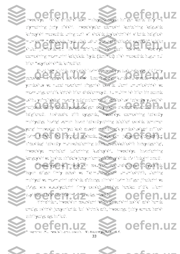 Investisiya   – ishlab  chiqarish  davri  mobaynida  paydo  bo‘lgan  kapital  qo‘yilma
qiymatining   joriy   o‘sishi.   Investisiyalar   atamasini   kapitalning   kelgusida
ko‘payishi   maqsadida   uning   turli   xil   shaklda   joylashtirilishi   sifatida   belgilash
mumkin” 23
. “Kelajakda foyda olish uchun bugungi mablag‘ni saarflash” kabilar
shular   jumlasidandir.   Ushbu   ta’riflarda   ular   haqli   ravishda   investisiya
atamasining mazmunini kelajakda foyda (daromad) olish maqsadida bugun pul
bilan “xayrlashish”da ko‘radilar. 
Shuni ham alohida qayd etish lozimki, investisiya tushunchasiga oid ilmiy
qarashlarni   o‘rganish,   tahlil   qilish   faqat   bugungi   kunda   bu   borada   mavjud
yondashuv   va   nuqtai-nazarlarni   o‘rganish   asosida   ularni   umumlashtirish   va
mazmuniga aniqlik kiritish bilan cheklanmaydi. Bu muhim ish bilan bir qatorda
ushbu   yo‘nalishdagi   nazariy   tadqiqotlarning   dolzarblashuvi   iqtisodiy   yuksalish
natijasida   tabiiy   tarzda   yuzaga   kelgan   ehtiyojlarni   qisqartirish   zarurati   bilan
belgilanadi.   Boshqacha   qilib   aytganda,   investisiya   atamasining   iqtisodiy
mohiyatiga   hozirgi   zamon   bozor   iqtisodiyotining   talablari   asosida   tamoman
yangi   innovasion   ahamiyat   kasb   etuvchi   metodologik   yondashuvlarni   qo‘llash
lozim   bo‘ladi.   Bu   birinchi   navbatda,   investision   jarayon   ishtirokchilari
o‘rtasidagi   iqtisodiy   munosabatlarning   tobora   murakkablashib   borayotganligi,
investisiya   manbalari   turlarining   kuchayishi,   investisiya   bozorlarining
kengayishi va boshqa ob’ektiv jarayonlarning kuchayishida o‘z ifodasini topadi. 
“Investisiya”   va   “investision   resurslar”   tushunchalariga   oid   yuqorida
bayon   etilgan   ilmiy   qarash   va   fikr-mulohazalarni   umumlashtirib,   ularning
mohiyati va mazmunini ochishda e’tiborga olinishi  lozim bo‘lgan jihatlarini va
o‘ziga   xos   xususiyatlarini   ilmiy   asoslab   berishga   harakat   qildik.   Ularni
quyidagilar bilan izohlashimiz maqsadga muvofiq:
Birinchidan, investision resurslarni ishlab chiqarishni tashkil etish hamda
amalga oshirish jarayonlarida faol ishtirok etib, investorga ijobiy samara berish
qobiliyatiga ega bo‘ladi.
23
 Tkachenko I.Yu. Investitsii: ucheb. posobie. – M.: Akademiya, 2009. – S. 6.
33 