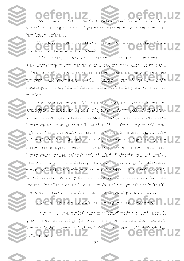 Ikkinchidan, investision resurslar shakllarining turli-tumanligi bilan o‘ziga
xos bo‘lib, ularning har biridan foydalanish imkoniyatlari va pirovard natijalari
ham keskin farqlanadi. 
Uchinchidan,   investision   resurslar   bozor   munosabatlari   ob’ekti   sifatida
oldi-sotdi munosabatlarida ishtirok etadi. 
To‘rtinchidan,   investision   resurslar   tadbirkorlik   daromadlarini
shakllantirishning   muhim   manbai   sifatida   risk   omilining   kuchli   ta’siri   ostida
bo‘ladi.   Bozor   iqtisodiyoti   sharoitida   tadbirkor   investision   resurslar   xataridan
tamoman   kafolatlanmagan.   Ushbu   xatarlar   zarar   ko‘rishdan   tortib,
investisiyalangan kapitaldan batamom mahrum bo‘lish darajasida sodir bo‘lishi
mumkin.
Bizning   nazarimizda,   O‘zbekistonni   rivojlantirishning   Harakatlar
strategiyasi   doirasida   amalga   oshirilayotgan   turizmni   jadal   rivojlantirish
va   uni   milliy   iqtisodiyotning   etakchi   tarmoqlaridan   biriga   aylantirish
konsepsiyasini   hayotga   muvaffaqiyatli   tadbiq   etishning   eng   murakkab   va
og‘ir bo‘g‘ini – bu investision resurslar ta’minotidir. Bizning ushbu qat’iy
xulosamizning   boisi   shundaki,   iqtisodiy   o‘sishga   qaratilgan   har   qanday
ijobiy   konsepsiyani   amalga   oshirishning   ikkita   asosiy   sharti   bor:
konsepsiyani   amalga   oshirish   imkoniyatlari,   ikkinchisi   esa   uni   amalga
oshirish   zarur   bo‘lgan   moliyaviy   resurslarning   mavjudligi.   O‘zbekistonda
turizm   sohasini   tez   sur’atlar   bilan   rivojlantirish   uchun   etarli   darajada
turistik   salohiyat   va   qulay   sharoitlar   mavjud.   Lekin   mamlakatda   turizmni
tez   sur’atlar   bilan   rivojlantirish   konsepsiyasini   amalga   oshirishda   kerakli
investision resurslarni jalb etish muammosi dolzarbligicha qolmoqda.
Ushbu xulosamizga asos sifatida quyidagilarni keltirmoqchimiz:
-   turizm   va   unga   turdosh   tarmoq   infratuzilmasining   etarli   darajada
yaxshi   rivojlanmaganligi   (transport,   ijtimoiy,   muhandislik,   axborot-
kommunikasiya,   kommunal   xizmatlar)   va   uni   davr   talablari   darajasiga
ko‘tarish zarurati;
34 